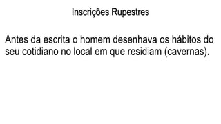 Inscrições Rupestres
Antes da escrita o homem desenhava os hábitos do
seu cotidiano no local em que residiam (cavernas).
 