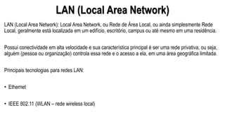 LAN (Local Area Network)
LAN (Local Area Network): Local Area Network, ou Rede de Área Local, ou ainda simplesmente Rede
Local, geralmente está localizada em um edifício, escritório, campus ou até mesmo em uma residência.
Possui conectividade em alta velocidade e sua característica principal é ser uma rede privativa, ou seja,
alguém (pessoa ou organização) controla essa rede e o acesso a ela, em uma área geográfica limitada.
Principais tecnologias para redes LAN:
• Ethernet
• IEEE 802.11 (WLAN – rede wireless local)
 