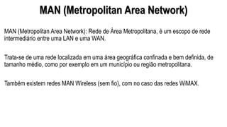 MAN (Metropolitan Area Network)
MAN (Metropolitan Area Network): Rede de Área Metropolitana, é um escopo de rede
intermediário entre uma LAN e uma WAN.
Trata-se de uma rede localizada em uma área geográfica confinada e bem definida, de
tamanho médio, como por exemplo em um município ou região metropolitana.
Também existem redes MAN Wireless (sem fio), com no caso das redes WiMAX.
 