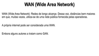 WAN (Wide Area Network)
WAN (Wide Area Network): Redes de longo alcançe. Dessa vez, distâncias bem maiores
em que, muitas vezes, utiliza-se de uma rede pública fornecida pelas operadoras.
A própria internet pode ser considerada uma WAN.
Embora alguns autores a tratam como GAN.
 