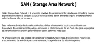 SAN ( Storage Area Network )
SAN ( Storage Area Network ): é uma rede privativa de armazenamento voltada para conectar e manter
disponíveis servidores e storages via LAN ou WAN dentro de um ambiente seguro, preferencialmente
redundante e de alta performance.
Essa rede ou sub-rede de alta velocidade disponibiliza e interconecta pools compartilhados dos
dispositivos de armazenamento à vários servidores e, diferentemente de um NAS, não gera os gargalos
de performance ocasionados pelo tráfego de dados dentro da rede local.
As SANs geralmente são criadas para organizar infraestruturas de rede, transferindo os recursos de
armazenamento da rede LAN para uma nova rede, independente e de alto desempenho.
 