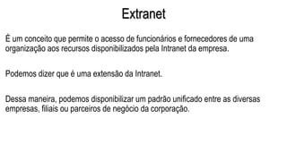 Extranet
É um conceito que permite o acesso de funcionários e fornecedores de uma
organização aos recursos disponibilizados pela Intranet da empresa.
Podemos dizer que é uma extensão da Intranet.
Dessa maneira, podemos disponibilizar um padrão unificado entre as diversas
empresas, filiais ou parceiros de negócio da corporação.
 