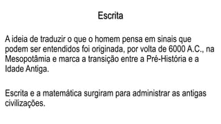 Escrita
A ideia de traduzir o que o homem pensa em sinais que
podem ser entendidos foi originada, por volta de 6000 A.C., na
Mesopotâmia e marca a transição entre a Pré-História e a
Idade Antiga.
Escrita e a matemática surgiram para administrar as antigas
civilizações.
 