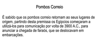 Pombos Correio
É sabido que os pombos correio retornam ao seus lugares de
origem, partindo desta premissa os Egípcios começaram a
utilizá-los para comunicação por volta de 3900 A.C., para
anunciar a chegada de faraós, que se deslocavam em
embarcações.
 
