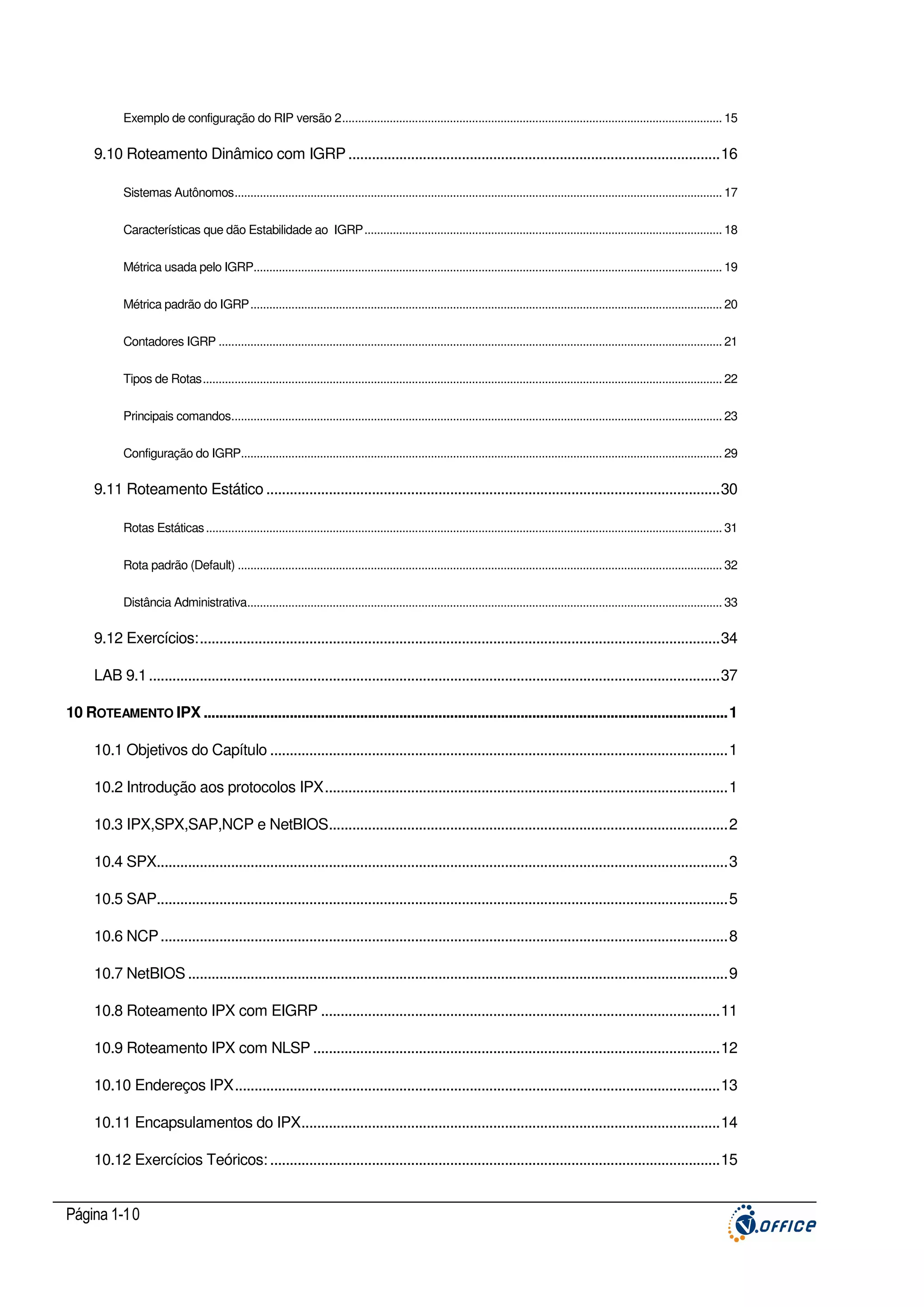 Exemplo de configuração do RIP versão 2........................................................................................................................ 15

9.10 Roteamento Dinâmico com IGRP ...............................................................................................16
Sistemas Autônomos.......................................................................................................................................................... 17
Características que dão Estabilidade ao IGRP................................................................................................................. 18
Métrica usada pelo IGRP.................................................................................................................................................... 19
Métrica padrão do IGRP..................................................................................................................................................... 20
Contadores IGRP ............................................................................................................................................................... 21
Tipos de Rotas.................................................................................................................................................................... 22
Principais comandos........................................................................................................................................................... 23
Configuração do IGRP........................................................................................................................................................ 29

9.11 Roteamento Estático ....................................................................................................................30
Rotas Estáticas ................................................................................................................................................................... 31
Rota padrão (Default) ......................................................................................................................................................... 32
Distância Administrativa...................................................................................................................................................... 33

9.12 Exercícios:.....................................................................................................................................34
LAB 9.1 ..................................................................................................................................................37
10 ROTEAMENTO IPX ......................................................................................................................................1
10.1 Objetivos do Capítulo .....................................................................................................................1
10.2 Introdução aos protocolos IPX.......................................................................................................1
10.3 IPX,SPX,SAP,NCP e NetBIOS......................................................................................................2
10.4 SPX..................................................................................................................................................3
10.5 SAP..................................................................................................................................................5
10.6 NCP .................................................................................................................................................8
10.7 NetBIOS ..........................................................................................................................................9
10.8 Roteamento IPX com EIGRP ......................................................................................................11
10.9 Roteamento IPX com NLSP ........................................................................................................12
10.10 Endereços IPX............................................................................................................................13
10.11 Encapsulamentos do IPX...........................................................................................................14
10.12 Exercícios Teóricos: ...................................................................................................................15

Página 1-10

 
