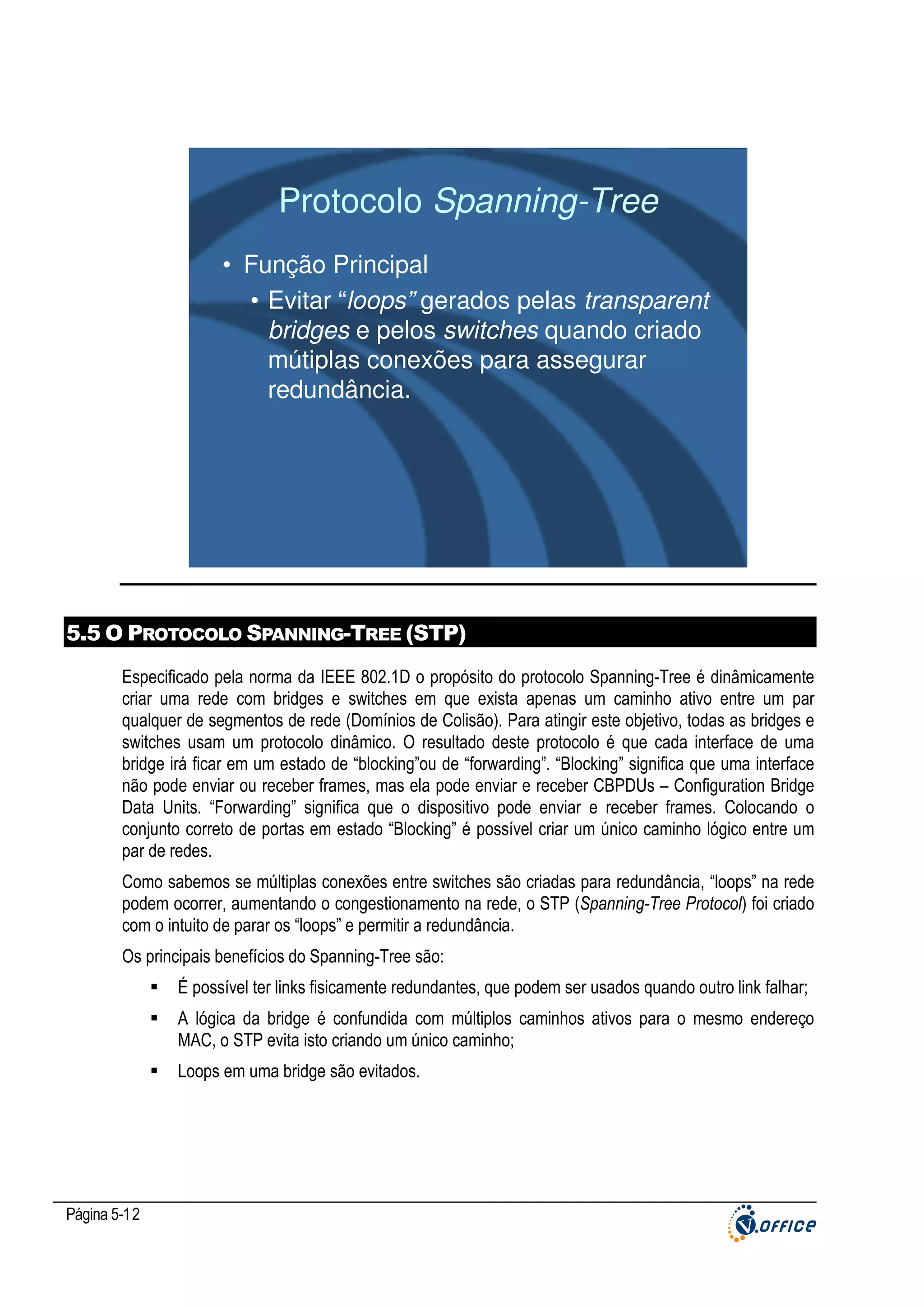 Protocolo Spanning-Tree
• Função Principal
• Evitar “loops” gerados pelas transparent
bridges e pelos switches quando criado
mútiplas conexões para assegurar
redundância.

5.5 O PROTOCOLO SPANNING-TREE (STP)
Especificado pela norma da IEEE 802.1D o propósito do protocolo Spanning-Tree é dinâmicamente
criar uma rede com bridges e switches em que exista apenas um caminho ativo entre um par
qualquer de segmentos de rede (Domínios de Colisão). Para atingir este objetivo, todas as bridges e
switches usam um protocolo dinâmico. O resultado deste protocolo é que cada interface de uma
bridge irá ficar em um estado de “blocking”ou de “forwarding”. “Blocking” significa que uma interface
não pode enviar ou receber frames, mas ela pode enviar e receber CBPDUs – Configuration Bridge
Data Units. “Forwarding” significa que o dispositivo pode enviar e receber frames. Colocando o
conjunto correto de portas em estado “Blocking” é possível criar um único caminho lógico entre um
par de redes.
Como sabemos se múltiplas conexões entre switches são criadas para redundância, “loops” na rede
podem ocorrer, aumentando o congestionamento na rede, o STP (Spanning-Tree Protocol) foi criado
com o intuito de parar os “loops” e permitir a redundância.
Os principais benefícios do Spanning-Tree são:
É possível ter links fisicamente redundantes, que podem ser usados quando outro link falhar;
A lógica da bridge é confundida com múltiplos caminhos ativos para o mesmo endereço
MAC, o STP evita isto criando um único caminho;
Loops em uma bridge são evitados.

Página 5-12

 