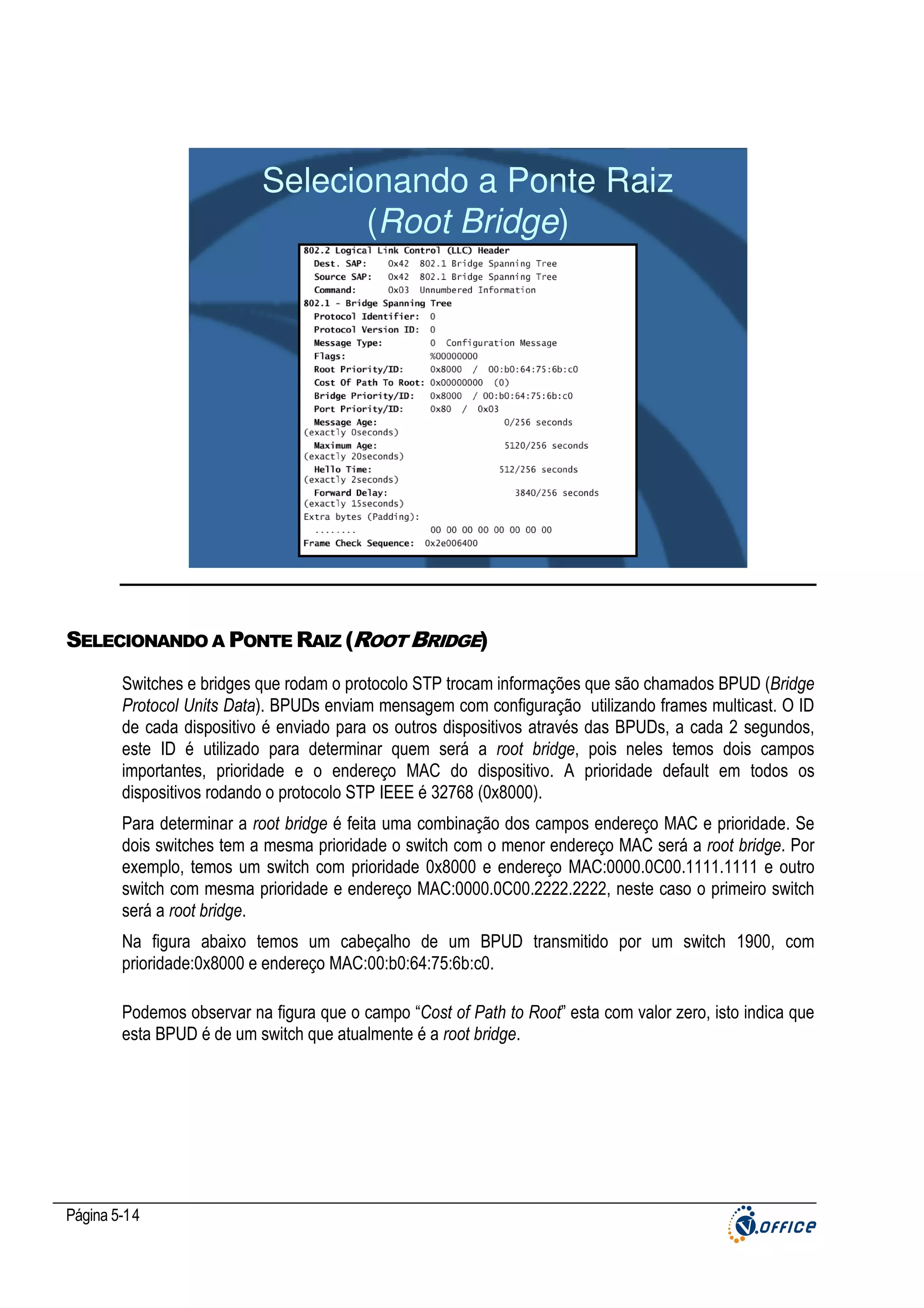 Selecionando a Ponte Raiz
(Root Bridge)

SELECIONANDO A PONTE RAIZ (ROOT BRIDGE)
Switches e bridges que rodam o protocolo STP trocam informações que são chamados BPUD (Bridge
Protocol Units Data). BPUDs enviam mensagem com configuração utilizando frames multicast. O ID
de cada dispositivo é enviado para os outros dispositivos através das BPUDs, a cada 2 segundos,
este ID é utilizado para determinar quem será a root bridge, pois neles temos dois campos
importantes, prioridade e o endereço MAC do dispositivo. A prioridade default em todos os
dispositivos rodando o protocolo STP IEEE é 32768 (0x8000).
Para determinar a root bridge é feita uma combinação dos campos endereço MAC e prioridade. Se
dois switches tem a mesma prioridade o switch com o menor endereço MAC será a root bridge. Por
exemplo, temos um switch com prioridade 0x8000 e endereço MAC:0000.0C00.1111.1111 e outro
switch com mesma prioridade e endereço MAC:0000.0C00.2222.2222, neste caso o primeiro switch
será a root bridge.
Na figura abaixo temos um cabeçalho de um BPUD transmitido por um switch 1900, com
prioridade:0x8000 e endereço MAC:00:b0:64:75:6b:c0.
Podemos observar na figura que o campo “Cost of Path to Root” esta com valor zero, isto indica que
esta BPUD é de um switch que atualmente é a root bridge.

Página 5-14

 