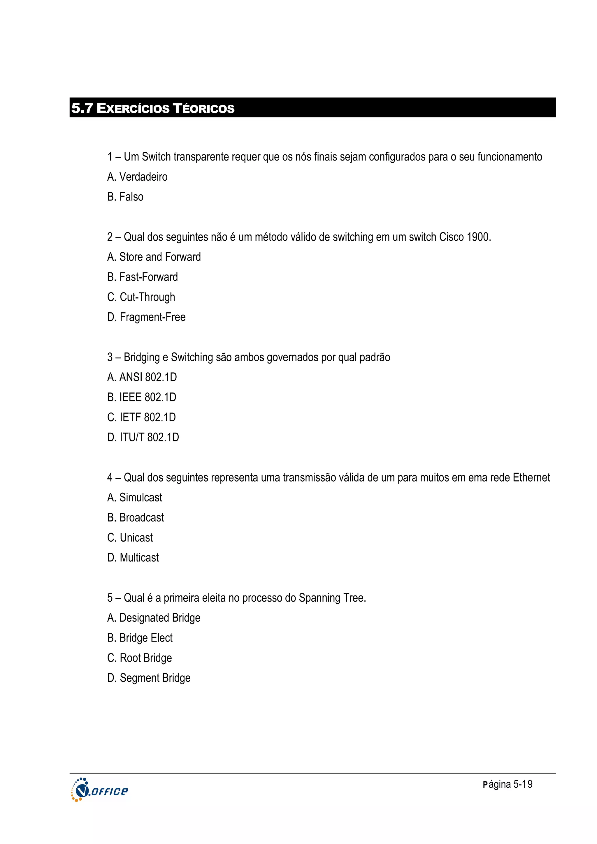 5.7 EXERCÍCIOS TÉORICOS

1 – Um Switch transparente requer que os nós finais sejam configurados para o seu funcionamento
A. Verdadeiro
B. Falso
2 – Qual dos seguintes não é um método válido de switching em um switch Cisco 1900.
A. Store and Forward
B. Fast-Forward
C. Cut-Through
D. Fragment-Free
3 – Bridging e Switching são ambos governados por qual padrão
A. ANSI 802.1D
B. IEEE 802.1D
C. IETF 802.1D
D. ITU/T 802.1D
4 – Qual dos seguintes representa uma transmissão válida de um para muitos em ema rede Ethernet
A. Simulcast
B. Broadcast
C. Unicast
D. Multicast
5 – Qual é a primeira eleita no processo do Spanning Tree.
A. Designated Bridge
B. Bridge Elect
C. Root Bridge
D. Segment Bridge

P ágina 5-19

 