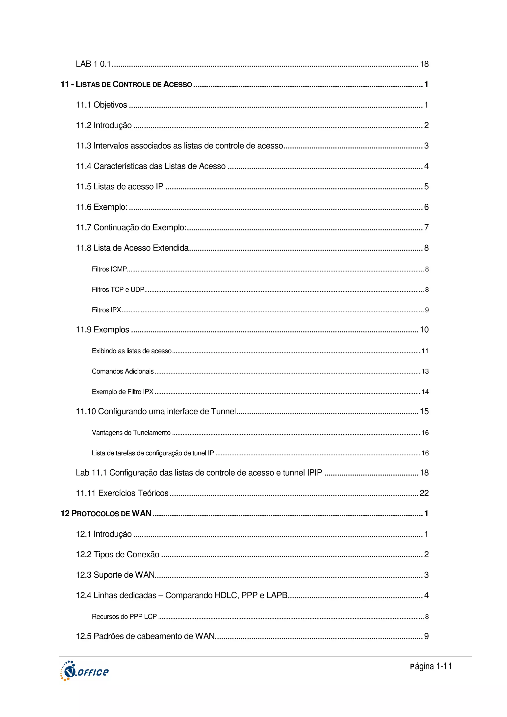 LAB 1 0.1............................................................................................................................................... 18
11 - LISTAS DE CONTROLE DE ACESSO ........................................................................................................... 1
11.1 Objetivos ......................................................................................................................................... 1
11.2 Introdução ....................................................................................................................................... 2
11.3 Intervalos associados as listas de controle de acesso................................................................. 3
11.4 Características das Listas de Acesso ........................................................................................... 4
11.5 Listas de acesso IP ........................................................................................................................ 5
11.6 Exemplo: ......................................................................................................................................... 6
11.7 Continuação do Exemplo:.............................................................................................................. 7
11.8 Lista de Acesso Extendida............................................................................................................. 8
Filtros ICMP........................................................................................................................................................................... 8
Filtros TCP e UDP................................................................................................................................................................. 8
Filtros IPX.............................................................................................................................................................................. 9

11.9 Exemplos ...................................................................................................................................... 10
Exibindo as listas de acesso............................................................................................................................................... 11
Comandos Adicionais ......................................................................................................................................................... 13
Exemplo de Filtro IPX ......................................................................................................................................................... 14

11.10 Configurando uma interface de Tunnel..................................................................................... 15
Vantagens do Tunelamento ............................................................................................................................................... 16
Lista de tarefas de configuração de tunel IP ...................................................................................................................... 16

Lab 11.1 Configuração das listas de controle de acesso e tunnel IPIP ............................................ 18
11.11 Exercícios Teóricos .................................................................................................................... 22
12 PROTOCOLOS DE WAN.............................................................................................................................. 1
12.1 Introdução ....................................................................................................................................... 1
12.2 Tipos de Conexão .......................................................................................................................... 2
12.3 Suporte de WAN............................................................................................................................. 3
12.4 Linhas dedicadas – Comparando HDLC, PPP e LAPB............................................................... 4
Recursos do PPP LCP ......................................................................................................................................................... 8

12.5 Padrões de cabeamento de WAN................................................................................................. 9
P ágina 1-11

 