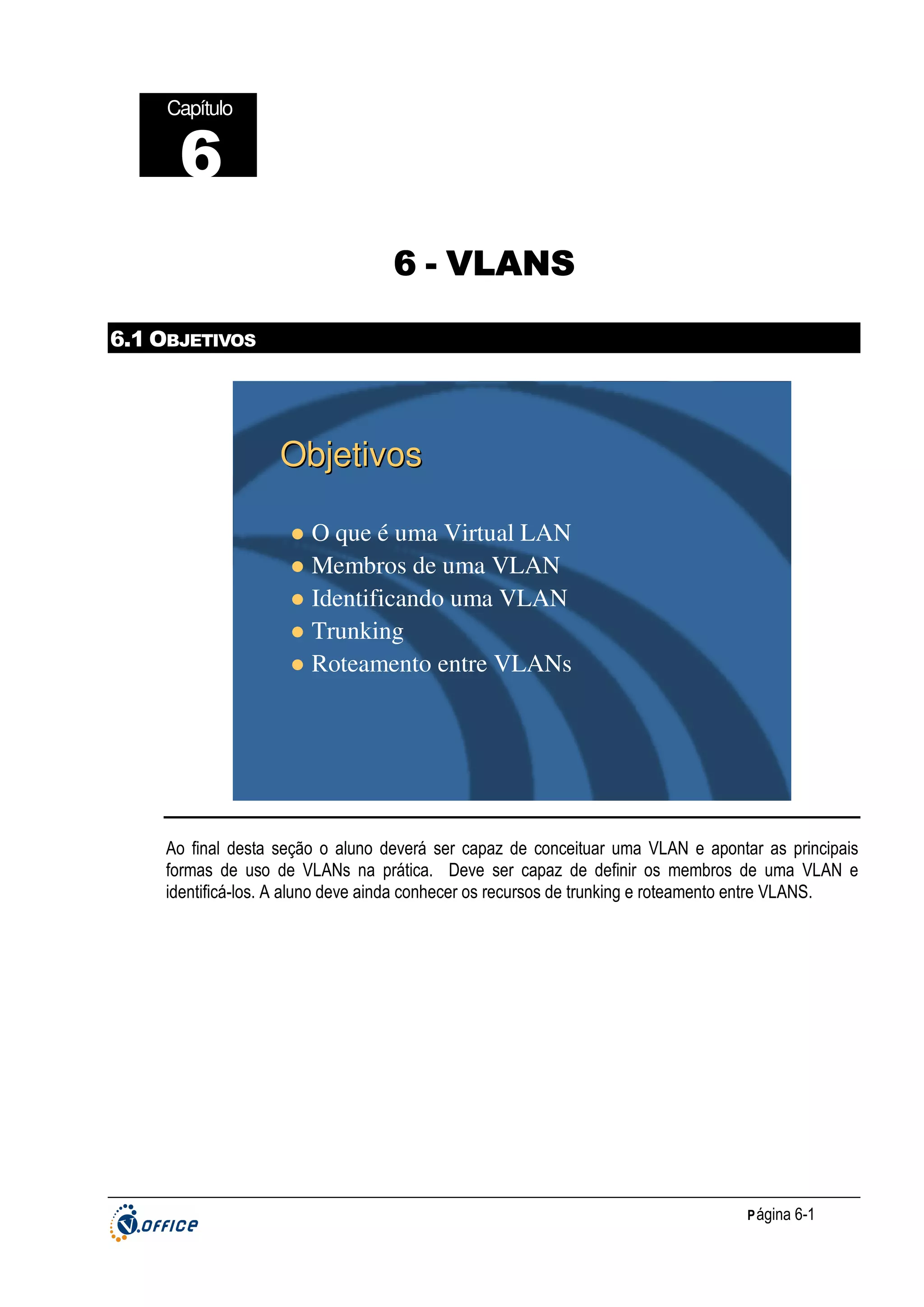 Capítulo

6
6 - VLANS
6.1 OBJETIVOS

Objetivos
O que é uma Virtual LAN
Membros de uma VLAN
Identificando uma VLAN
Trunking
Roteamento entre VLANs

Ao final desta seção o aluno deverá ser capaz de conceituar uma VLAN e apontar as principais
formas de uso de VLANs na prática. Deve ser capaz de definir os membros de uma VLAN e
identificá-los. A aluno deve ainda conhecer os recursos de trunking e roteamento entre VLANS.

P ágina 6-1

 