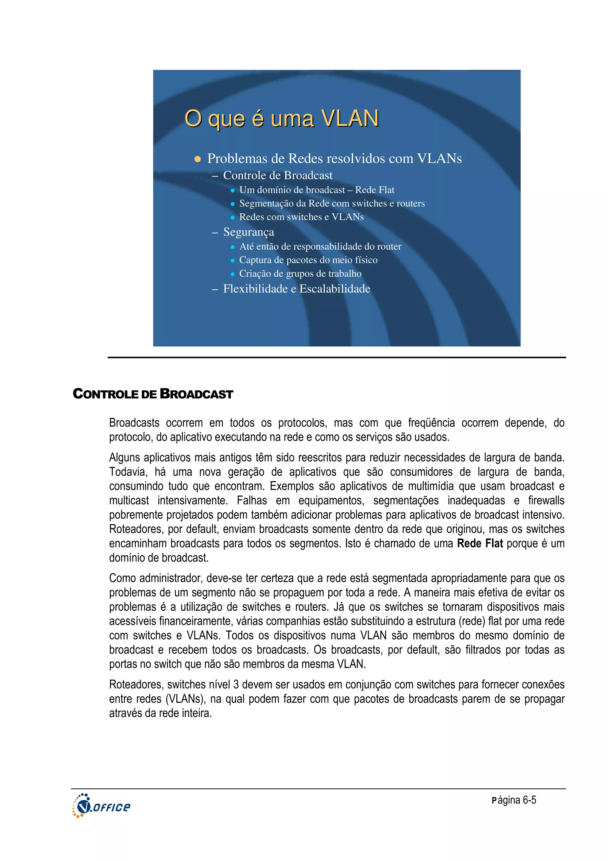 O que é uma VLAN
Problemas de Redes resolvidos com VLANs
– Controle de Broadcast
Um domínio de broadcast – Rede Flat
Segmentação da Rede com switches e routers
Redes com switches e VLANs

– Segurança
Até então de responsabilidade do router
Captura de pacotes do meio físico
Criação de grupos de trabalho

– Flexibilidade e Escalabilidade

CONTROLE DE BROADCAST
Broadcasts ocorrem em todos os protocolos, mas com que freqüência ocorrem depende, do
protocolo, do aplicativo executando na rede e como os serviços são usados.
Alguns aplicativos mais antigos têm sido reescritos para reduzir necessidades de largura de banda.
Todavia, há uma nova geração de aplicativos que são consumidores de largura de banda,
consumindo tudo que encontram. Exemplos são aplicativos de multimídia que usam broadcast e
multicast intensivamente. Falhas em equipamentos, segmentações inadequadas e firewalls
pobremente projetados podem também adicionar problemas para aplicativos de broadcast intensivo.
Roteadores, por default, enviam broadcasts somente dentro da rede que originou, mas os switches
encaminham broadcasts para todos os segmentos. Isto é chamado de uma Rede Flat porque é um
domínio de broadcast.
Como administrador, deve-se ter certeza que a rede está segmentada apropriadamente para que os
problemas de um segmento não se propaguem por toda a rede. A maneira mais efetiva de evitar os
problemas é a utilização de switches e routers. Já que os switches se tornaram dispositivos mais
acessíveis financeiramente, várias companhias estão substituindo a estrutura (rede) flat por uma rede
com switches e VLANs. Todos os dispositivos numa VLAN são membros do mesmo domínio de
broadcast e recebem todos os broadcasts. Os broadcasts, por default, são filtrados por todas as
portas no switch que não são membros da mesma VLAN.
Roteadores, switches nível 3 devem ser usados em conjunção com switches para fornecer conexões
entre redes (VLANs), na qual podem fazer com que pacotes de broadcasts parem de se propagar
através da rede inteira.

P ágina 6-5

 