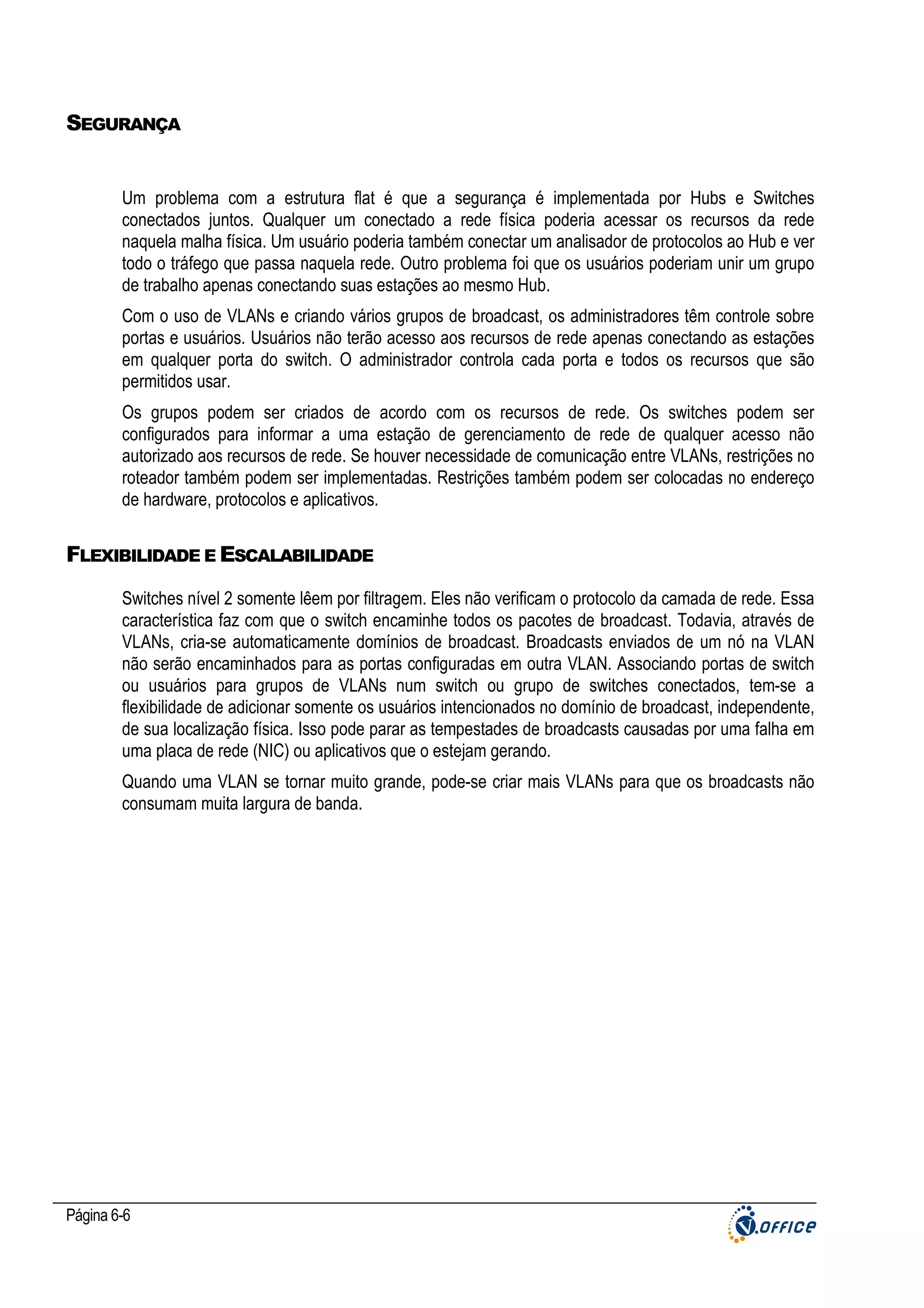 SEGURANÇA

Um problema com a estrutura flat é que a segurança é implementada por Hubs e Switches
conectados juntos. Qualquer um conectado a rede física poderia acessar os recursos da rede
naquela malha física. Um usuário poderia também conectar um analisador de protocolos ao Hub e ver
todo o tráfego que passa naquela rede. Outro problema foi que os usuários poderiam unir um grupo
de trabalho apenas conectando suas estações ao mesmo Hub.
Com o uso de VLANs e criando vários grupos de broadcast, os administradores têm controle sobre
portas e usuários. Usuários não terão acesso aos recursos de rede apenas conectando as estações
em qualquer porta do switch. O administrador controla cada porta e todos os recursos que são
permitidos usar.
Os grupos podem ser criados de acordo com os recursos de rede. Os switches podem ser
configurados para informar a uma estação de gerenciamento de rede de qualquer acesso não
autorizado aos recursos de rede. Se houver necessidade de comunicação entre VLANs, restrições no
roteador também podem ser implementadas. Restrições também podem ser colocadas no endereço
de hardware, protocolos e aplicativos.

FLEXIBILIDADE E ESCALABILIDADE
Switches nível 2 somente lêem por filtragem. Eles não verificam o protocolo da camada de rede. Essa
característica faz com que o switch encaminhe todos os pacotes de broadcast. Todavia, através de
VLANs, cria-se automaticamente domínios de broadcast. Broadcasts enviados de um nó na VLAN
não serão encaminhados para as portas configuradas em outra VLAN. Associando portas de switch
ou usuários para grupos de VLANs num switch ou grupo de switches conectados, tem-se a
flexibilidade de adicionar somente os usuários intencionados no domínio de broadcast, independente,
de sua localização física. Isso pode parar as tempestades de broadcasts causadas por uma falha em
uma placa de rede (NIC) ou aplicativos que o estejam gerando.
Quando uma VLAN se tornar muito grande, pode-se criar mais VLANs para que os broadcasts não
consumam muita largura de banda.

Página 6-6

 