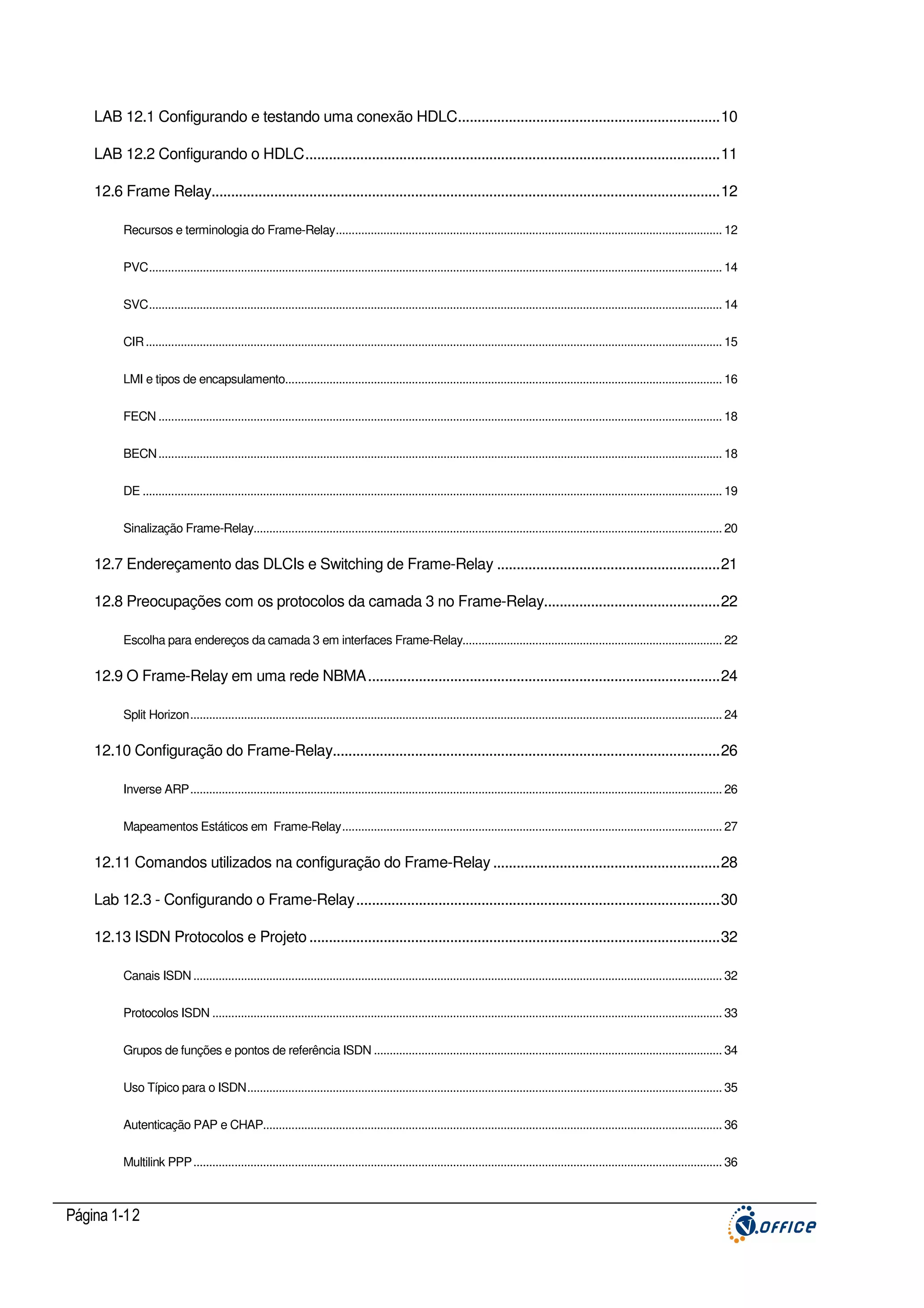 LAB 12.1 Configurando e testando uma conexão HDLC...................................................................10
LAB 12.2 Configurando o HDLC..........................................................................................................11
12.6 Frame Relay..................................................................................................................................12
Recursos e terminologia do Frame-Relay.......................................................................................................................... 12
PVC..................................................................................................................................................................................... 14
SVC..................................................................................................................................................................................... 14
CIR ...................................................................................................................................................................................... 15
LMI e tipos de encapsulamento.......................................................................................................................................... 16
FECN .................................................................................................................................................................................. 18
BECN .................................................................................................................................................................................. 18
DE ....................................................................................................................................................................................... 19
Sinalização Frame-Relay.................................................................................................................................................... 20

12.7 Endereçamento das DLCIs e Switching de Frame-Relay .........................................................21
12.8 Preocupações com os protocolos da camada 3 no Frame-Relay.............................................22
Escolha para endereços da camada 3 em interfaces Frame-Relay.................................................................................. 22

12.9 O Frame-Relay em uma rede NBMA..........................................................................................24
Split Horizon........................................................................................................................................................................ 24

12.10 Configuração do Frame-Relay...................................................................................................26
Inverse ARP........................................................................................................................................................................ 26
Mapeamentos Estáticos em Frame-Relay........................................................................................................................ 27

12.11 Comandos utilizados na configuração do Frame-Relay ..........................................................28
Lab 12.3 - Configurando o Frame-Relay.............................................................................................30
12.13 ISDN Protocolos e Projeto .........................................................................................................32
Canais ISDN ....................................................................................................................................................................... 32
Protocolos ISDN ................................................................................................................................................................. 33
Grupos de funções e pontos de referência ISDN .............................................................................................................. 34
Uso Típico para o ISDN...................................................................................................................................................... 35
Autenticação PAP e CHAP................................................................................................................................................. 36
Multilink PPP....................................................................................................................................................................... 36

Página 1-12

 