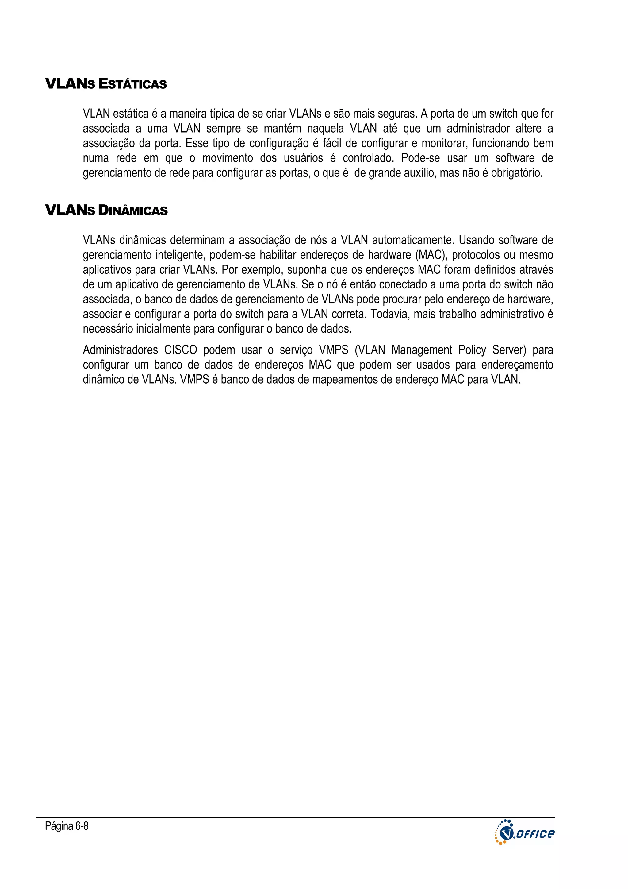 VLANS ESTÁTICAS
VLAN estática é a maneira típica de se criar VLANs e são mais seguras. A porta de um switch que for
associada a uma VLAN sempre se mantém naquela VLAN até que um administrador altere a
associação da porta. Esse tipo de configuração é fácil de configurar e monitorar, funcionando bem
numa rede em que o movimento dos usuários é controlado. Pode-se usar um software de
gerenciamento de rede para configurar as portas, o que é de grande auxílio, mas não é obrigatório.

VLANS DINÂMICAS
VLANs dinâmicas determinam a associação de nós a VLAN automaticamente. Usando software de
gerenciamento inteligente, podem-se habilitar endereços de hardware (MAC), protocolos ou mesmo
aplicativos para criar VLANs. Por exemplo, suponha que os endereços MAC foram definidos através
de um aplicativo de gerenciamento de VLANs. Se o nó é então conectado a uma porta do switch não
associada, o banco de dados de gerenciamento de VLANs pode procurar pelo endereço de hardware,
associar e configurar a porta do switch para a VLAN correta. Todavia, mais trabalho administrativo é
necessário inicialmente para configurar o banco de dados.
Administradores CISCO podem usar o serviço VMPS (VLAN Management Policy Server) para
configurar um banco de dados de endereços MAC que podem ser usados para endereçamento
dinâmico de VLANs. VMPS é banco de dados de mapeamentos de endereço MAC para VLAN.

Página 6-8

 