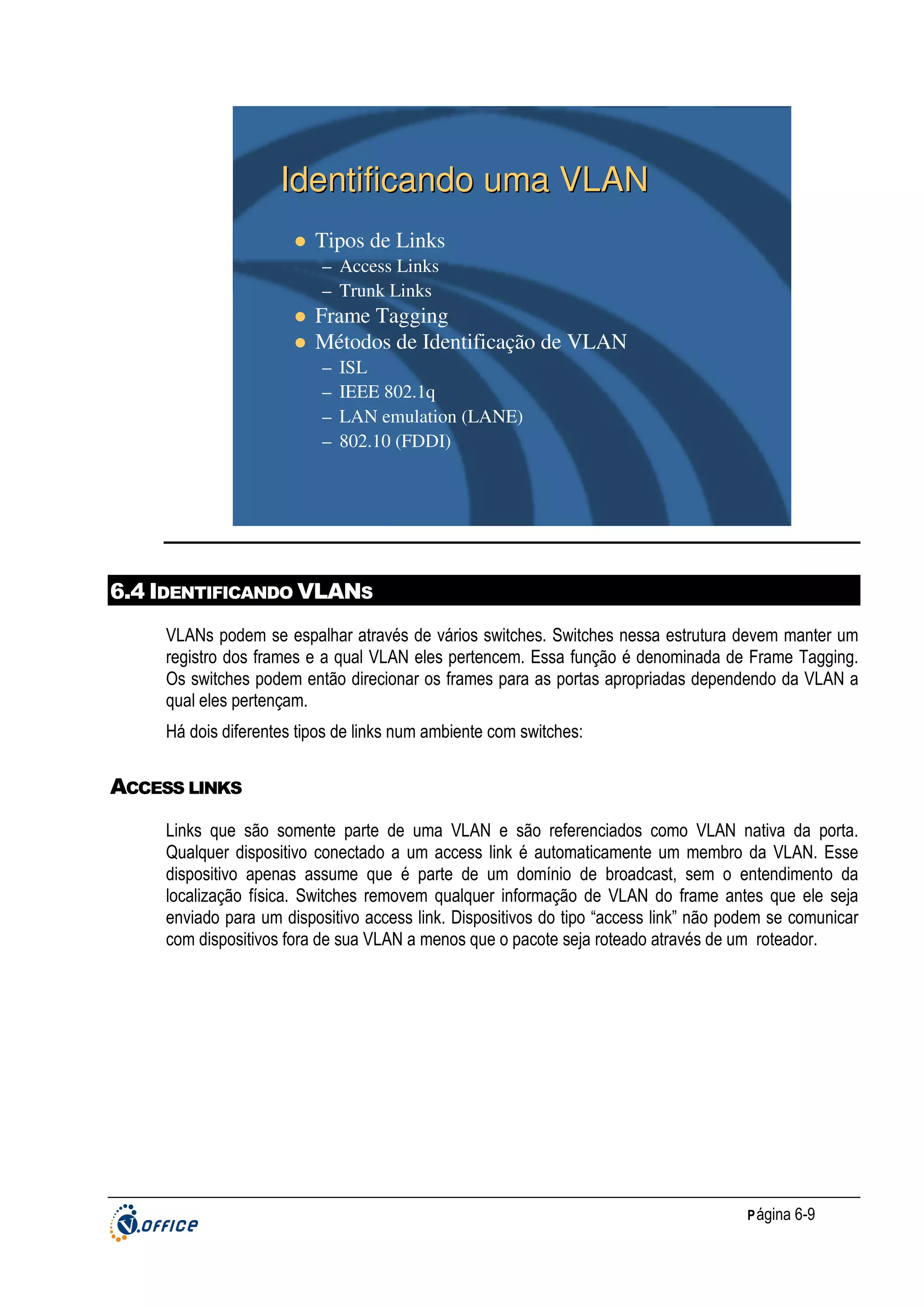 Identificando uma VLAN
Tipos de Links
– Access Links
– Trunk Links

Frame Tagging
Métodos de Identificação de VLAN
–
–
–
–

ISL
IEEE 802.1q
LAN emulation (LANE)
802.10 (FDDI)

6.4 IDENTIFICANDO VLANS
VLANs podem se espalhar através de vários switches. Switches nessa estrutura devem manter um
registro dos frames e a qual VLAN eles pertencem. Essa função é denominada de Frame Tagging.
Os switches podem então direcionar os frames para as portas apropriadas dependendo da VLAN a
qual eles pertençam.
Há dois diferentes tipos de links num ambiente com switches:

ACCESS LINKS
Links que são somente parte de uma VLAN e são referenciados como VLAN nativa da porta.
Qualquer dispositivo conectado a um access link é automaticamente um membro da VLAN. Esse
dispositivo apenas assume que é parte de um domínio de broadcast, sem o entendimento da
localização física. Switches removem qualquer informação de VLAN do frame antes que ele seja
enviado para um dispositivo access link. Dispositivos do tipo “access link” não podem se comunicar
com dispositivos fora de sua VLAN a menos que o pacote seja roteado através de um roteador.

P ágina 6-9

 