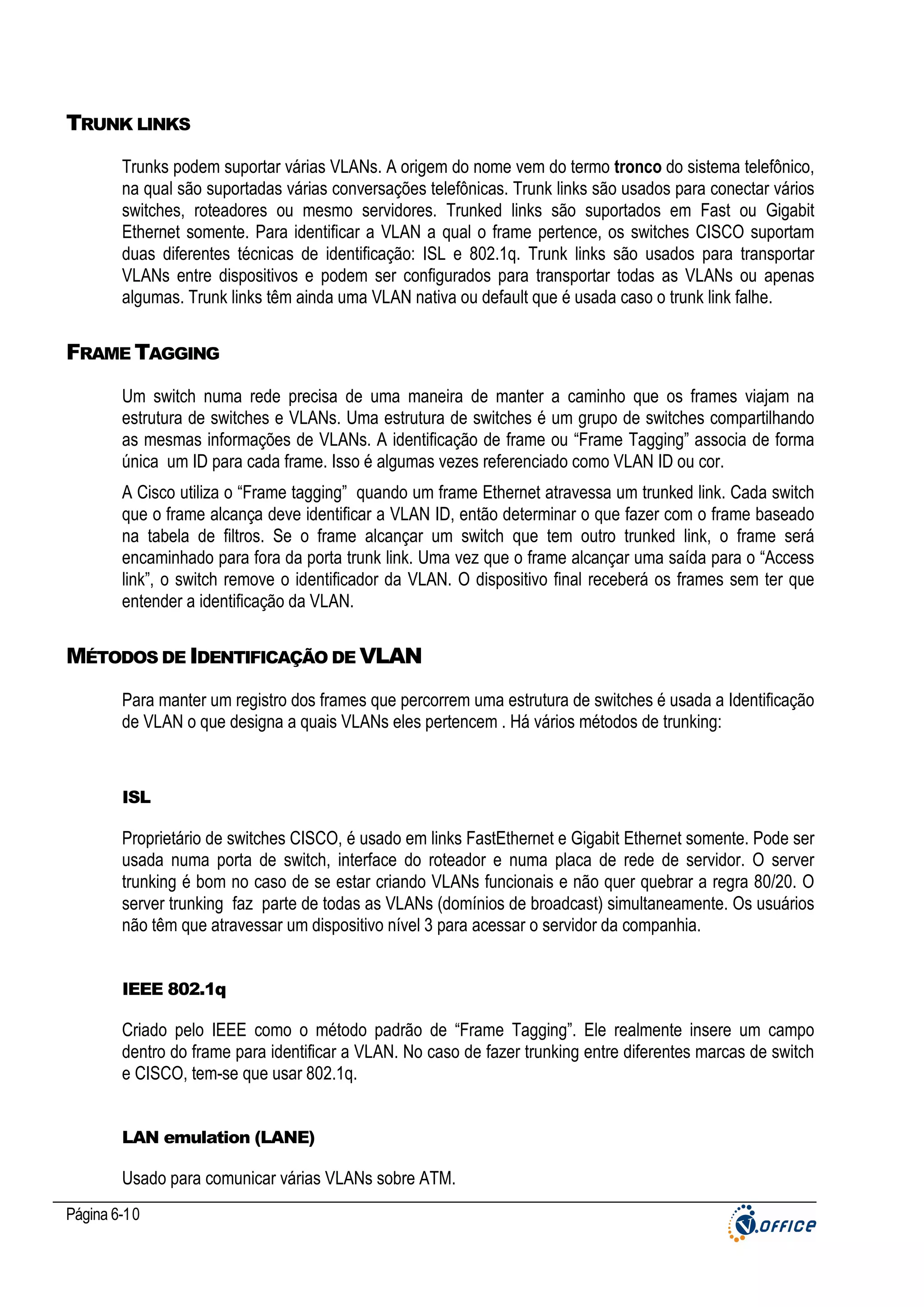 TRUNK LINKS
Trunks podem suportar várias VLANs. A origem do nome vem do termo tronco do sistema telefônico,
na qual são suportadas várias conversações telefônicas. Trunk links são usados para conectar vários
switches, roteadores ou mesmo servidores. Trunked links são suportados em Fast ou Gigabit
Ethernet somente. Para identificar a VLAN a qual o frame pertence, os switches CISCO suportam
duas diferentes técnicas de identificação: ISL e 802.1q. Trunk links são usados para transportar
VLANs entre dispositivos e podem ser configurados para transportar todas as VLANs ou apenas
algumas. Trunk links têm ainda uma VLAN nativa ou default que é usada caso o trunk link falhe.

FRAME TAGGING
Um switch numa rede precisa de uma maneira de manter a caminho que os frames viajam na
estrutura de switches e VLANs. Uma estrutura de switches é um grupo de switches compartilhando
as mesmas informações de VLANs. A identificação de frame ou “Frame Tagging” associa de forma
única um ID para cada frame. Isso é algumas vezes referenciado como VLAN ID ou cor.
A Cisco utiliza o “Frame tagging” quando um frame Ethernet atravessa um trunked link. Cada switch
que o frame alcança deve identificar a VLAN ID, então determinar o que fazer com o frame baseado
na tabela de filtros. Se o frame alcançar um switch que tem outro trunked link, o frame será
encaminhado para fora da porta trunk link. Uma vez que o frame alcançar uma saída para o “Access
link”, o switch remove o identificador da VLAN. O dispositivo final receberá os frames sem ter que
entender a identificação da VLAN.

MÉTODOS DE IDENTIFICAÇÃO DE VLAN
Para manter um registro dos frames que percorrem uma estrutura de switches é usada a Identificação
de VLAN o que designa a quais VLANs eles pertencem . Há vários métodos de trunking:

ISL

Proprietário de switches CISCO, é usado em links FastEthernet e Gigabit Ethernet somente. Pode ser
usada numa porta de switch, interface do roteador e numa placa de rede de servidor. O server
trunking é bom no caso de se estar criando VLANs funcionais e não quer quebrar a regra 80/20. O
server trunking faz parte de todas as VLANs (domínios de broadcast) simultaneamente. Os usuários
não têm que atravessar um dispositivo nível 3 para acessar o servidor da companhia.

IEEE 802.1q

Criado pelo IEEE como o método padrão de “Frame Tagging”. Ele realmente insere um campo
dentro do frame para identificar a VLAN. No caso de fazer trunking entre diferentes marcas de switch
e CISCO, tem-se que usar 802.1q.

LAN emulation (LANE)

Usado para comunicar várias VLANs sobre ATM.
Página 6-10

 