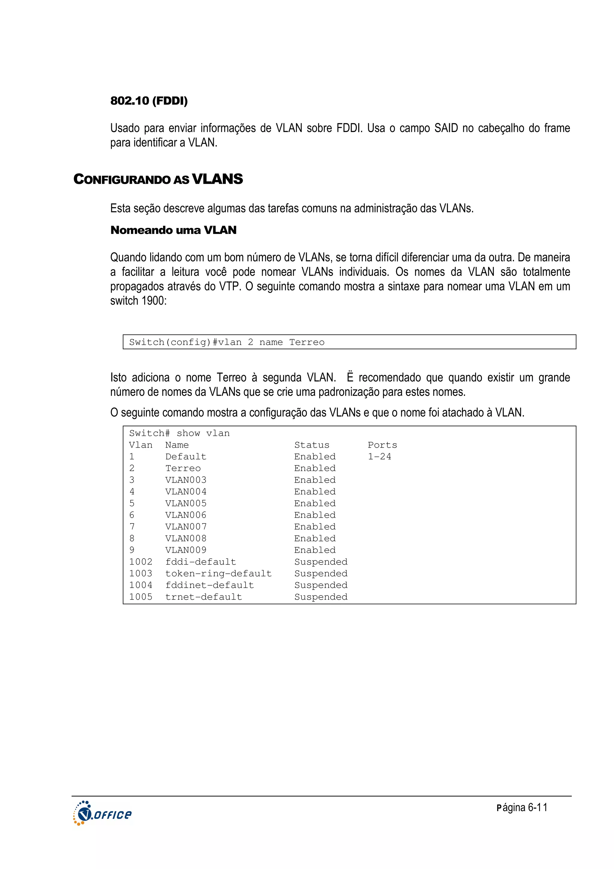 802.10 (FDDI)

Usado para enviar informações de VLAN sobre FDDI. Usa o campo SAID no cabeçalho do frame
para identificar a VLAN.

CONFIGURANDO AS VLANS
Esta seção descreve algumas das tarefas comuns na administração das VLANs.
Nomeando uma VLAN

Quando lidando com um bom número de VLANs, se torna difícil diferenciar uma da outra. De maneira
a facilitar a leitura você pode nomear VLANs individuais. Os nomes da VLAN são totalmente
propagados através do VTP. O seguinte comando mostra a sintaxe para nomear uma VLAN em um
switch 1900:
Switch(config)#vlan 2 name Terreo

Isto adiciona o nome Terreo à segunda VLAN. Ë recomendado que quando existir um grande
número de nomes da VLANs que se crie uma padronização para estes nomes.
O seguinte comando mostra a configuração das VLANs e que o nome foi atachado à VLAN.
Switch# show vlan
Vlan Name
1
Default
2
Terreo
3
VLAN003
4
VLAN004
5
VLAN005
6
VLAN006
7
VLAN007
8
VLAN008
9
VLAN009
1002 fddi-default
1003 token-ring-default
1004 fddinet-default
1005 trnet-default

Status
Enabled
Enabled
Enabled
Enabled
Enabled
Enabled
Enabled
Enabled
Enabled
Suspended
Suspended
Suspended
Suspended

Ports
1-24

P ágina 6-11

 