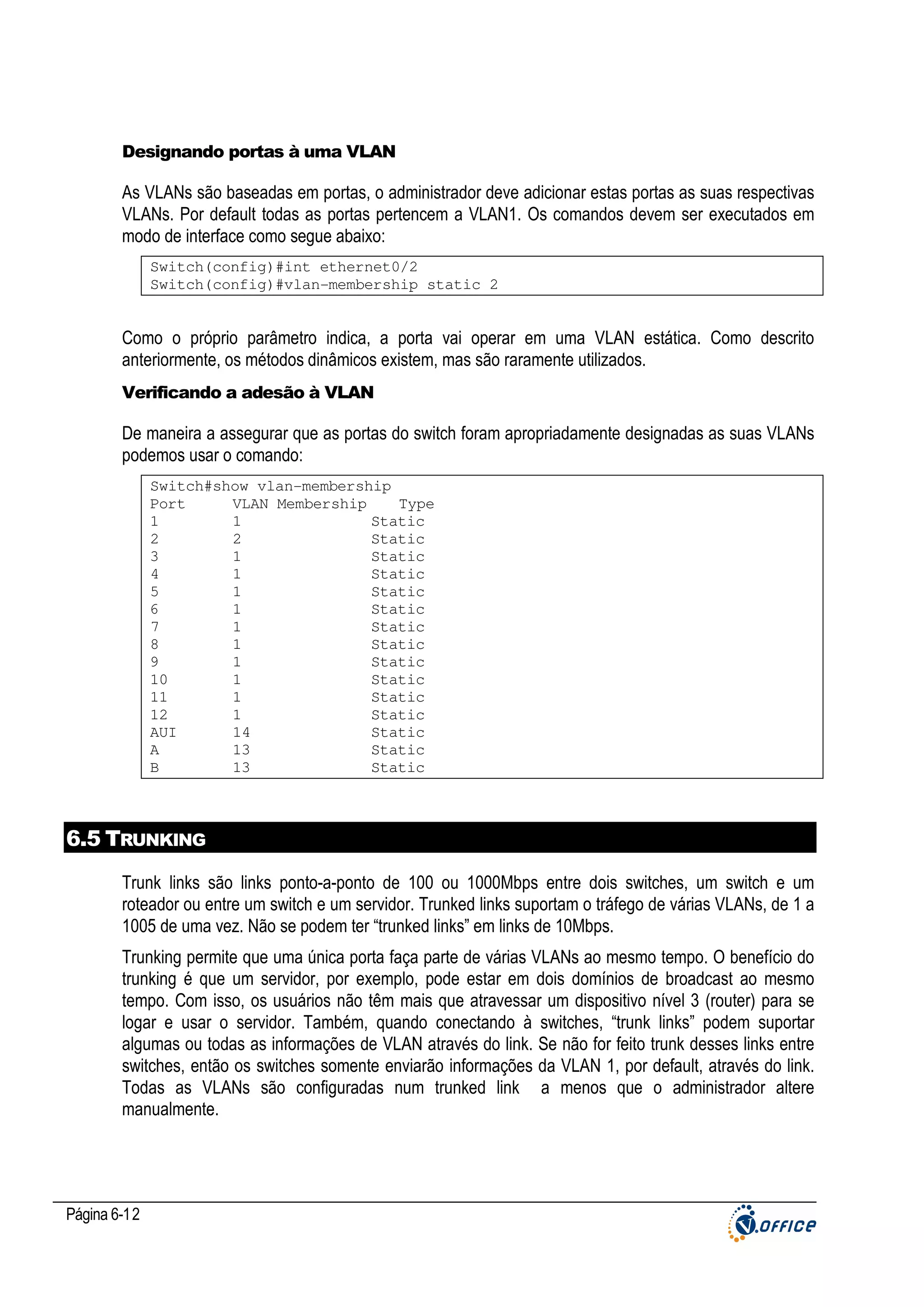 Designando portas à uma VLAN

As VLANs são baseadas em portas, o administrador deve adicionar estas portas as suas respectivas
VLANs. Por default todas as portas pertencem a VLAN1. Os comandos devem ser executados em
modo de interface como segue abaixo:
Switch(config)#int ethernet0/2
Switch(config)#vlan-membership static 2

Como o próprio parâmetro indica, a porta vai operar em uma VLAN estática. Como descrito
anteriormente, os métodos dinâmicos existem, mas são raramente utilizados.
Verificando a adesão à VLAN

De maneira a assegurar que as portas do switch foram apropriadamente designadas as suas VLANs
podemos usar o comando:
Switch#show vlan-membership
Port
VLAN Membership
Type
1
1
Static
2
2
Static
3
1
Static
4
1
Static
5
1
Static
6
1
Static
7
1
Static
8
1
Static
9
1
Static
10
1
Static
11
1
Static
12
1
Static
AUI
14
Static
A
13
Static
B
13
Static

6.5 TRUNKING
Trunk links são links ponto-a-ponto de 100 ou 1000Mbps entre dois switches, um switch e um
roteador ou entre um switch e um servidor. Trunked links suportam o tráfego de várias VLANs, de 1 a
1005 de uma vez. Não se podem ter “trunked links” em links de 10Mbps.
Trunking permite que uma única porta faça parte de várias VLANs ao mesmo tempo. O benefício do
trunking é que um servidor, por exemplo, pode estar em dois domínios de broadcast ao mesmo
tempo. Com isso, os usuários não têm mais que atravessar um dispositivo nível 3 (router) para se
logar e usar o servidor. Também, quando conectando à switches, “trunk links” podem suportar
algumas ou todas as informações de VLAN através do link. Se não for feito trunk desses links entre
switches, então os switches somente enviarão informações da VLAN 1, por default, através do link.
Todas as VLANs são configuradas num trunked link a menos que o administrador altere
manualmente.

Página 6-12

 