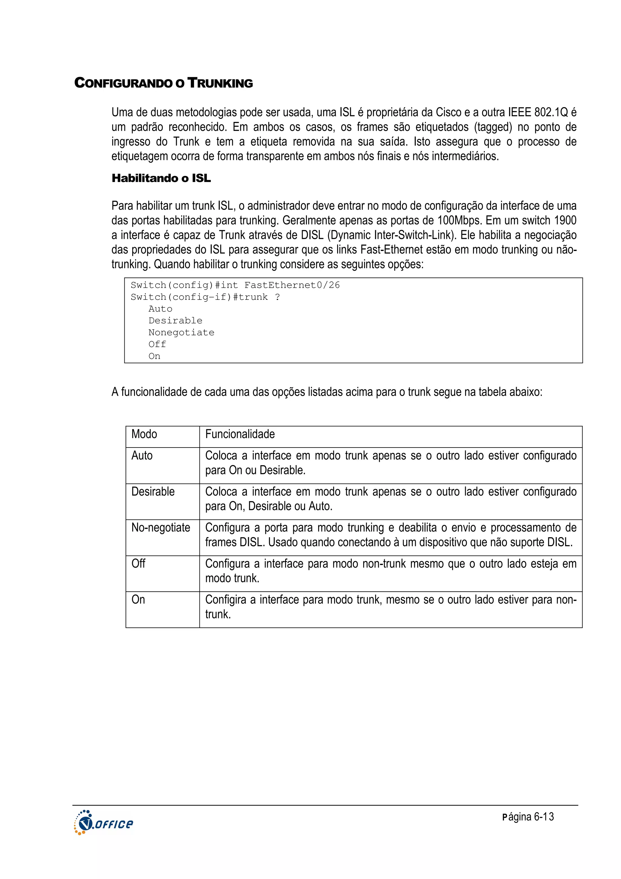 CONFIGURANDO O TRUNKING
Uma de duas metodologias pode ser usada, uma ISL é proprietária da Cisco e a outra IEEE 802.1Q é
um padrão reconhecido. Em ambos os casos, os frames são etiquetados (tagged) no ponto de
ingresso do Trunk e tem a etiqueta removida na sua saída. Isto assegura que o processo de
etiquetagem ocorra de forma transparente em ambos nós finais e nós intermediários.
Habilitando o ISL

Para habilitar um trunk ISL, o administrador deve entrar no modo de configuração da interface de uma
das portas habilitadas para trunking. Geralmente apenas as portas de 100Mbps. Em um switch 1900
a interface é capaz de Trunk através de DISL (Dynamic Inter-Switch-Link). Ele habilita a negociação
das propriedades do ISL para assegurar que os links Fast-Ethernet estão em modo trunking ou nãotrunking. Quando habilitar o trunking considere as seguintes opções:
Switch(config)#int FastEthernet0/26
Switch(config-if)#trunk ?
Auto
Desirable
Nonegotiate
Off
On

A funcionalidade de cada uma das opções listadas acima para o trunk segue na tabela abaixo:
Modo

Funcionalidade

Auto

Coloca a interface em modo trunk apenas se o outro lado estiver configurado
para On ou Desirable.

Desirable

Coloca a interface em modo trunk apenas se o outro lado estiver configurado
para On, Desirable ou Auto.

No-negotiate

Configura a porta para modo trunking e deabilita o envio e processamento de
frames DISL. Usado quando conectando à um dispositivo que não suporte DISL.

Off

Configura a interface para modo non-trunk mesmo que o outro lado esteja em
modo trunk.

On

Configira a interface para modo trunk, mesmo se o outro lado estiver para nontrunk.

P ágina 6-13

 