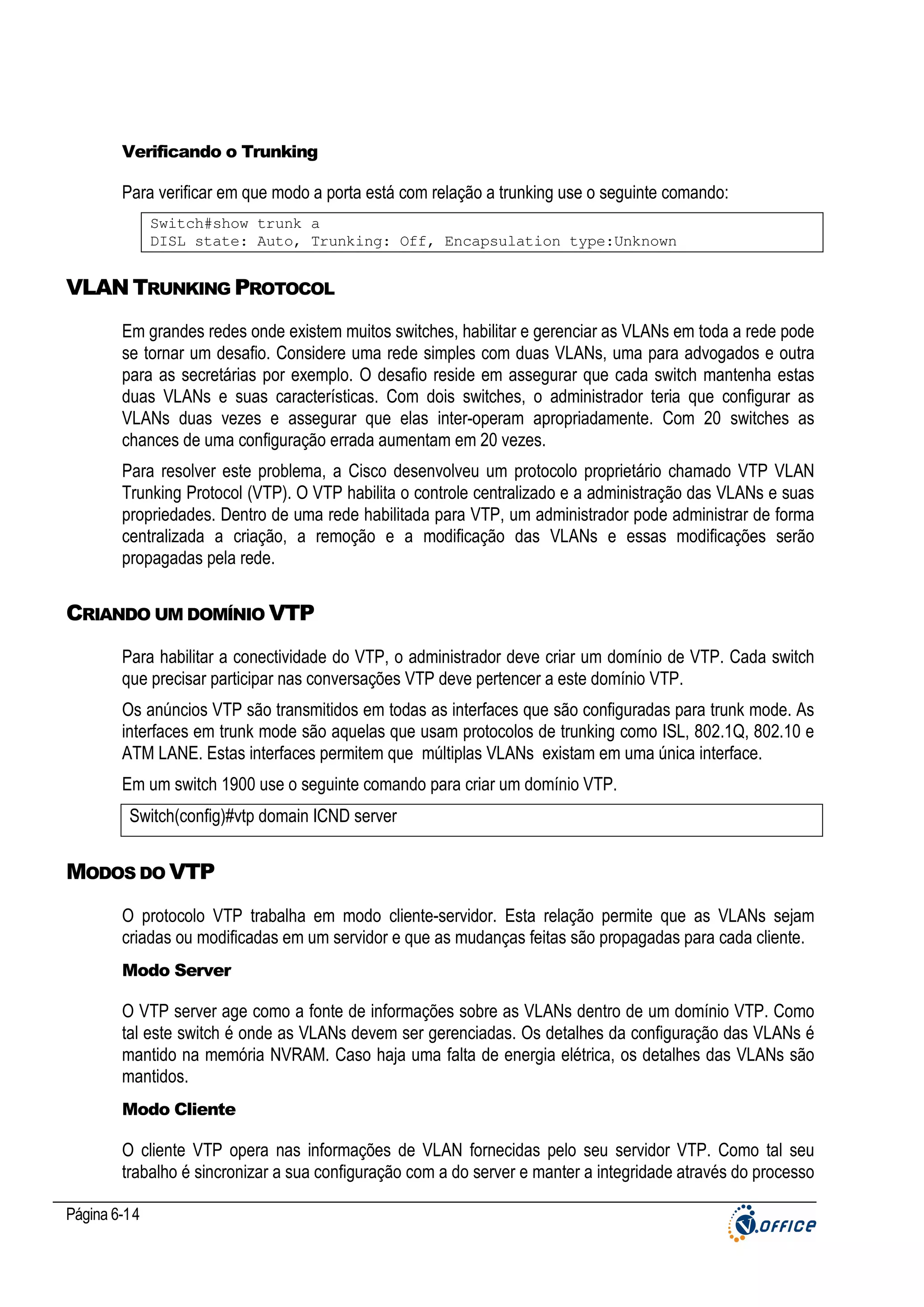 Verificando o Trunking

Para verificar em que modo a porta está com relação a trunking use o seguinte comando:
Switch#show trunk a
DISL state: Auto, Trunking: Off, Encapsulation type:Unknown

VLAN TRUNKING PROTOCOL
Em grandes redes onde existem muitos switches, habilitar e gerenciar as VLANs em toda a rede pode
se tornar um desafio. Considere uma rede simples com duas VLANs, uma para advogados e outra
para as secretárias por exemplo. O desafio reside em assegurar que cada switch mantenha estas
duas VLANs e suas características. Com dois switches, o administrador teria que configurar as
VLANs duas vezes e assegurar que elas inter-operam apropriadamente. Com 20 switches as
chances de uma configuração errada aumentam em 20 vezes.
Para resolver este problema, a Cisco desenvolveu um protocolo proprietário chamado VTP VLAN
Trunking Protocol (VTP). O VTP habilita o controle centralizado e a administração das VLANs e suas
propriedades. Dentro de uma rede habilitada para VTP, um administrador pode administrar de forma
centralizada a criação, a remoção e a modificação das VLANs e essas modificações serão
propagadas pela rede.

CRIANDO UM DOMÍNIO VTP
Para habilitar a conectividade do VTP, o administrador deve criar um domínio de VTP. Cada switch
que precisar participar nas conversações VTP deve pertencer a este domínio VTP.
Os anúncios VTP são transmitidos em todas as interfaces que são configuradas para trunk mode. As
interfaces em trunk mode são aquelas que usam protocolos de trunking como ISL, 802.1Q, 802.10 e
ATM LANE. Estas interfaces permitem que múltiplas VLANs existam em uma única interface.
Em um switch 1900 use o seguinte comando para criar um domínio VTP.
Switch(config)#vtp domain ICND server

MODOS DO VTP
O protocolo VTP trabalha em modo cliente-servidor. Esta relação permite que as VLANs sejam
criadas ou modificadas em um servidor e que as mudanças feitas são propagadas para cada cliente.
Modo Server

O VTP server age como a fonte de informações sobre as VLANs dentro de um domínio VTP. Como
tal este switch é onde as VLANs devem ser gerenciadas. Os detalhes da configuração das VLANs é
mantido na memória NVRAM. Caso haja uma falta de energia elétrica, os detalhes das VLANs são
mantidos.
Modo Cliente

O cliente VTP opera nas informações de VLAN fornecidas pelo seu servidor VTP. Como tal seu
trabalho é sincronizar a sua configuração com a do server e manter a integridade através do processo
Página 6-14

 