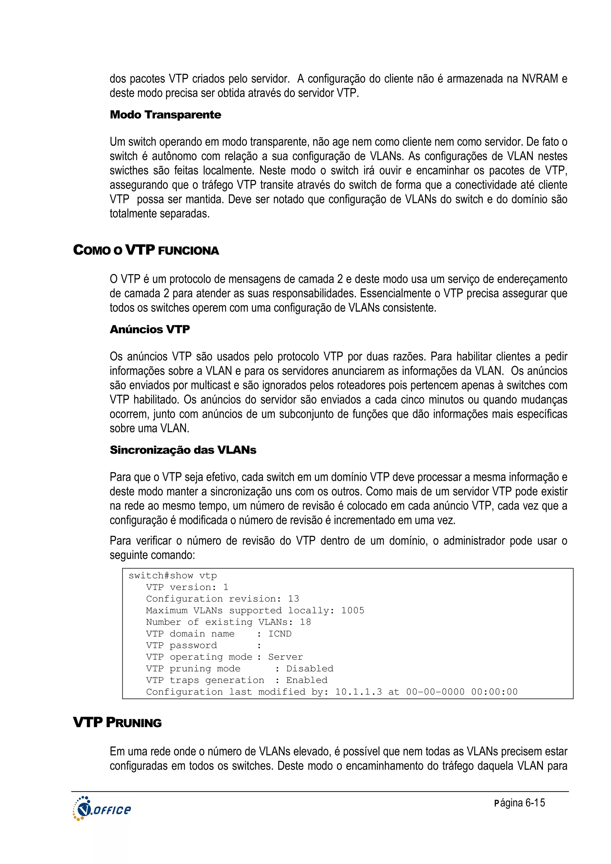 dos pacotes VTP criados pelo servidor. A configuração do cliente não é armazenada na NVRAM e
deste modo precisa ser obtida através do servidor VTP.
Modo Transparente

Um switch operando em modo transparente, não age nem como cliente nem como servidor. De fato o
switch é autônomo com relação a sua configuração de VLANs. As configurações de VLAN nestes
swicthes são feitas localmente. Neste modo o switch irá ouvir e encaminhar os pacotes de VTP,
assegurando que o tráfego VTP transite através do switch de forma que a conectividade até cliente
VTP possa ser mantida. Deve ser notado que configuração de VLANs do switch e do domínio são
totalmente separadas.

COMO O VTP FUNCIONA
O VTP é um protocolo de mensagens de camada 2 e deste modo usa um serviço de endereçamento
de camada 2 para atender as suas responsabilidades. Essencialmente o VTP precisa assegurar que
todos os switches operem com uma configuração de VLANs consistente.
Anúncios VTP

Os anúncios VTP são usados pelo protocolo VTP por duas razões. Para habilitar clientes a pedir
informações sobre a VLAN e para os servidores anunciarem as informações da VLAN. Os anúncios
são enviados por multicast e são ignorados pelos roteadores pois pertencem apenas à switches com
VTP habilitado. Os anúncios do servidor são enviados a cada cinco minutos ou quando mudanças
ocorrem, junto com anúncios de um subconjunto de funções que dão informações mais específicas
sobre uma VLAN.
Sincronização das VLANs

Para que o VTP seja efetivo, cada switch em um domínio VTP deve processar a mesma informação e
deste modo manter a sincronização uns com os outros. Como mais de um servidor VTP pode existir
na rede ao mesmo tempo, um número de revisão é colocado em cada anúncio VTP, cada vez que a
configuração é modificada o número de revisão é incrementado em uma vez.
Para verificar o número de revisão do VTP dentro de um domínio, o administrador pode usar o
seguinte comando:
switch#show vtp
VTP version: 1
Configuration revision: 13
Maximum VLANs supported locally: 1005
Number of existing VLANs: 18
VTP domain name
: ICND
VTP password
:
VTP operating mode : Server
VTP pruning mode
: Disabled
VTP traps generation : Enabled
Configuration last modified by: 10.1.1.3 at 00-00-0000 00:00:00

VTP PRUNING
Em uma rede onde o número de VLANs elevado, é possível que nem todas as VLANs precisem estar
configuradas em todos os switches. Deste modo o encaminhamento do tráfego daquela VLAN para
P ágina 6-15

 