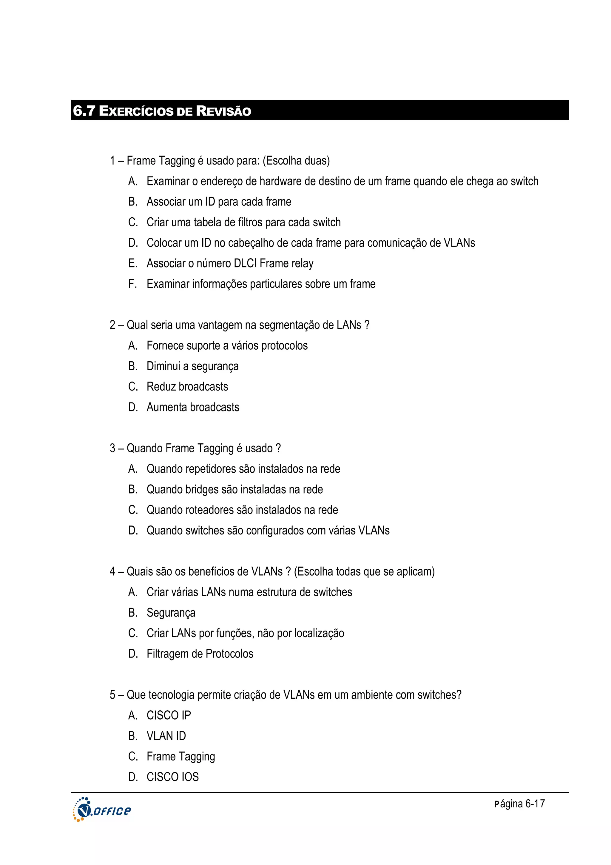 6.7 EXERCÍCIOS DE REVISÃO

1 – Frame Tagging é usado para: (Escolha duas)
A. Examinar o endereço de hardware de destino de um frame quando ele chega ao switch
B. Associar um ID para cada frame
C. Criar uma tabela de filtros para cada switch
D. Colocar um ID no cabeçalho de cada frame para comunicação de VLANs
E. Associar o número DLCI Frame relay
F. Examinar informações particulares sobre um frame
2 – Qual seria uma vantagem na segmentação de LANs ?
A. Fornece suporte a vários protocolos
B. Diminui a segurança
C. Reduz broadcasts
D. Aumenta broadcasts
3 – Quando Frame Tagging é usado ?
A. Quando repetidores são instalados na rede
B. Quando bridges são instaladas na rede
C. Quando roteadores são instalados na rede
D. Quando switches são configurados com várias VLANs
4 – Quais são os benefícios de VLANs ? (Escolha todas que se aplicam)
A. Criar várias LANs numa estrutura de switches
B. Segurança
C. Criar LANs por funções, não por localização
D. Filtragem de Protocolos
5 – Que tecnologia permite criação de VLANs em um ambiente com switches?
A. CISCO IP
B. VLAN ID
C. Frame Tagging
D. CISCO IOS
P ágina 6-17

 