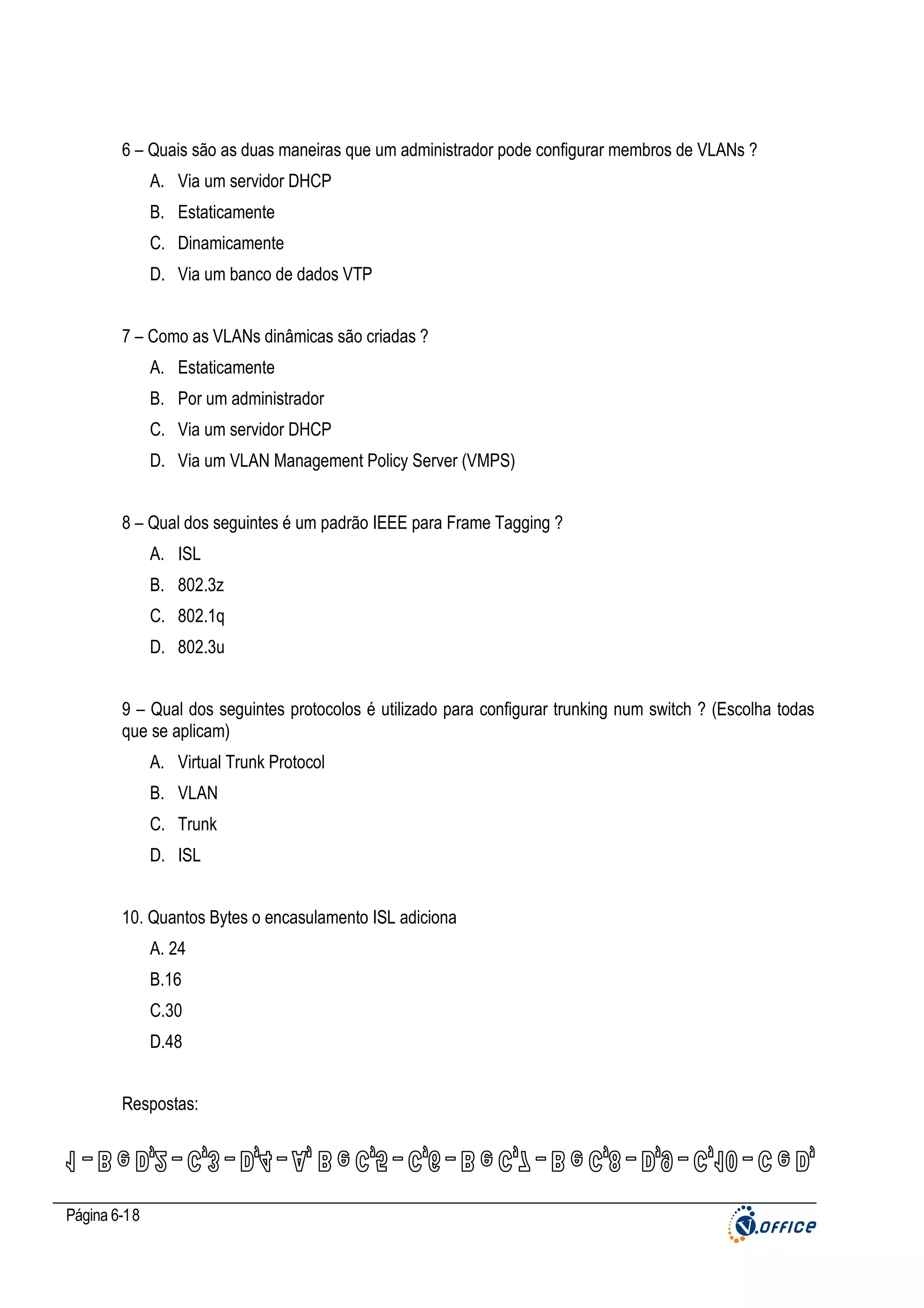 6 – Quais são as duas maneiras que um administrador pode configurar membros de VLANs ?
A. Via um servidor DHCP
B. Estaticamente
C. Dinamicamente
D. Via um banco de dados VTP
7 – Como as VLANs dinâmicas são criadas ?
A. Estaticamente
B. Por um administrador
C. Via um servidor DHCP
D. Via um VLAN Management Policy Server (VMPS)
8 – Qual dos seguintes é um padrão IEEE para Frame Tagging ?
A. ISL
B. 802.3z
C. 802.1q
D. 802.3u
9 – Qual dos seguintes protocolos é utilizado para configurar trunking num switch ? (Escolha todas
que se aplicam)
A. Virtual Trunk Protocol
B. VLAN
C. Trunk
D. ISL
10. Quantos Bytes o encasulamento ISL adiciona
A. 24
B.16
C.30
D.48
Respostas:

Página 6-18

 