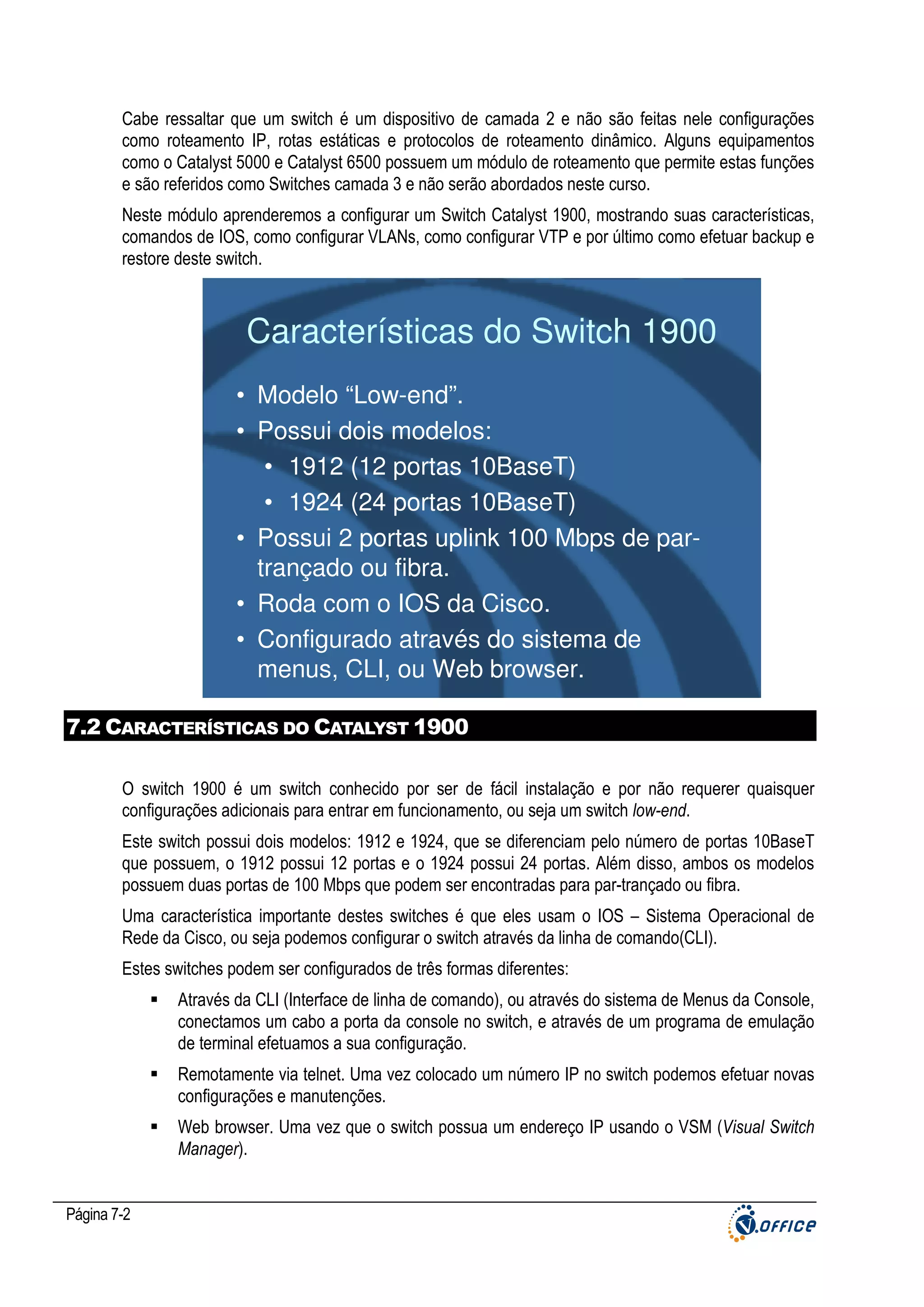 Cabe ressaltar que um switch é um dispositivo de camada 2 e não são feitas nele configurações
como roteamento IP, rotas estáticas e protocolos de roteamento dinâmico. Alguns equipamentos
como o Catalyst 5000 e Catalyst 6500 possuem um módulo de roteamento que permite estas funções
e são referidos como Switches camada 3 e não serão abordados neste curso.
Neste módulo aprenderemos a configurar um Switch Catalyst 1900, mostrando suas características,
comandos de IOS, como configurar VLANs, como configurar VTP e por último como efetuar backup e
restore deste switch.

Características do Switch 1900
• Modelo “Low-end”.
• Possui dois modelos:
• 1912 (12 portas 10BaseT)
• 1924 (24 portas 10BaseT)
• Possui 2 portas uplink 100 Mbps de partrançado ou fibra.
• Roda com o IOS da Cisco.
• Configurado através do sistema de
menus, CLI, ou Web browser.
7.2 CARACTERÍSTICAS DO CATALYST 1900
O switch 1900 é um switch conhecido por ser de fácil instalação e por não requerer quaisquer
configurações adicionais para entrar em funcionamento, ou seja um switch low-end.
Este switch possui dois modelos: 1912 e 1924, que se diferenciam pelo número de portas 10BaseT
que possuem, o 1912 possui 12 portas e o 1924 possui 24 portas. Além disso, ambos os modelos
possuem duas portas de 100 Mbps que podem ser encontradas para par-trançado ou fibra.
Uma característica importante destes switches é que eles usam o IOS – Sistema Operacional de
Rede da Cisco, ou seja podemos configurar o switch através da linha de comando(CLI).
Estes switches podem ser configurados de três formas diferentes:
Através da CLI (Interface de linha de comando), ou através do sistema de Menus da Console,
conectamos um cabo a porta da console no switch, e através de um programa de emulação
de terminal efetuamos a sua configuração.
Remotamente via telnet. Uma vez colocado um número IP no switch podemos efetuar novas
configurações e manutenções.
Web browser. Uma vez que o switch possua um endereço IP usando o VSM (Visual Switch
Manager).

Página 7-2

 