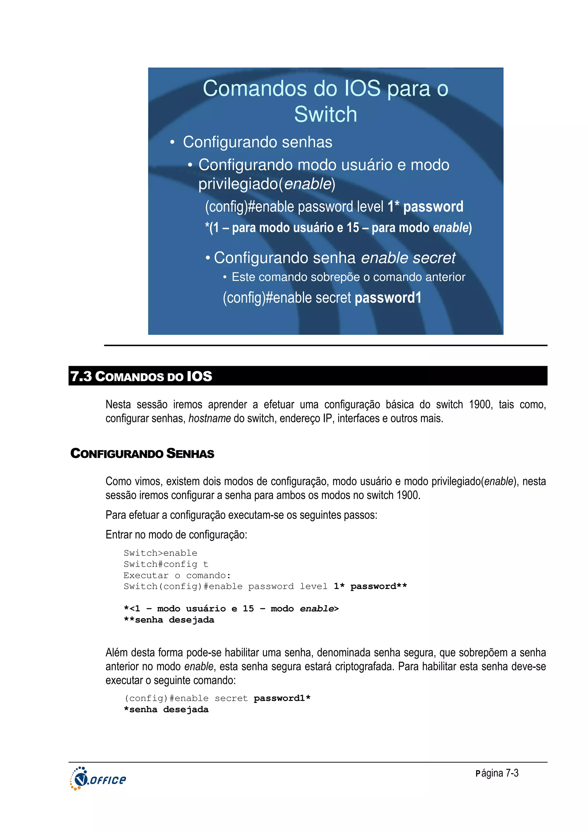 Comandos do IOS para o
Switch
• Configurando senhas
• Configurando modo usuário e modo
privilegiado(enable)
(config)#enable password level 1* password
*(1 – para modo usuário e 15 – para modo enable)

• Configurando senha enable secret
• Este comando sobrepõe o comando anterior

(config)#enable secret password1

7.3 COMANDOS DO IOS
Nesta sessão iremos aprender a efetuar uma configuração básica do switch 1900, tais como,
configurar senhas, hostname do switch, endereço IP, interfaces e outros mais.

CONFIGURANDO SENHAS
Como vimos, existem dois modos de configuração, modo usuário e modo privilegiado(enable), nesta
sessão iremos configurar a senha para ambos os modos no switch 1900.
Para efetuar a configuração executam-se os seguintes passos:
Entrar no modo de configuração:
Switch>enable
Switch#config t
Executar o comando:
Switch(config)#enable password level 1* password**
*<1 – modo usuário e 15 – modo enable>
**senha desejada

Além desta forma pode-se habilitar uma senha, denominada senha segura, que sobrepõem a senha
anterior no modo enable, esta senha segura estará criptografada. Para habilitar esta senha deve-se
executar o seguinte comando:
(config)#enable secret password1*
*senha desejada

P ágina 7-3

 