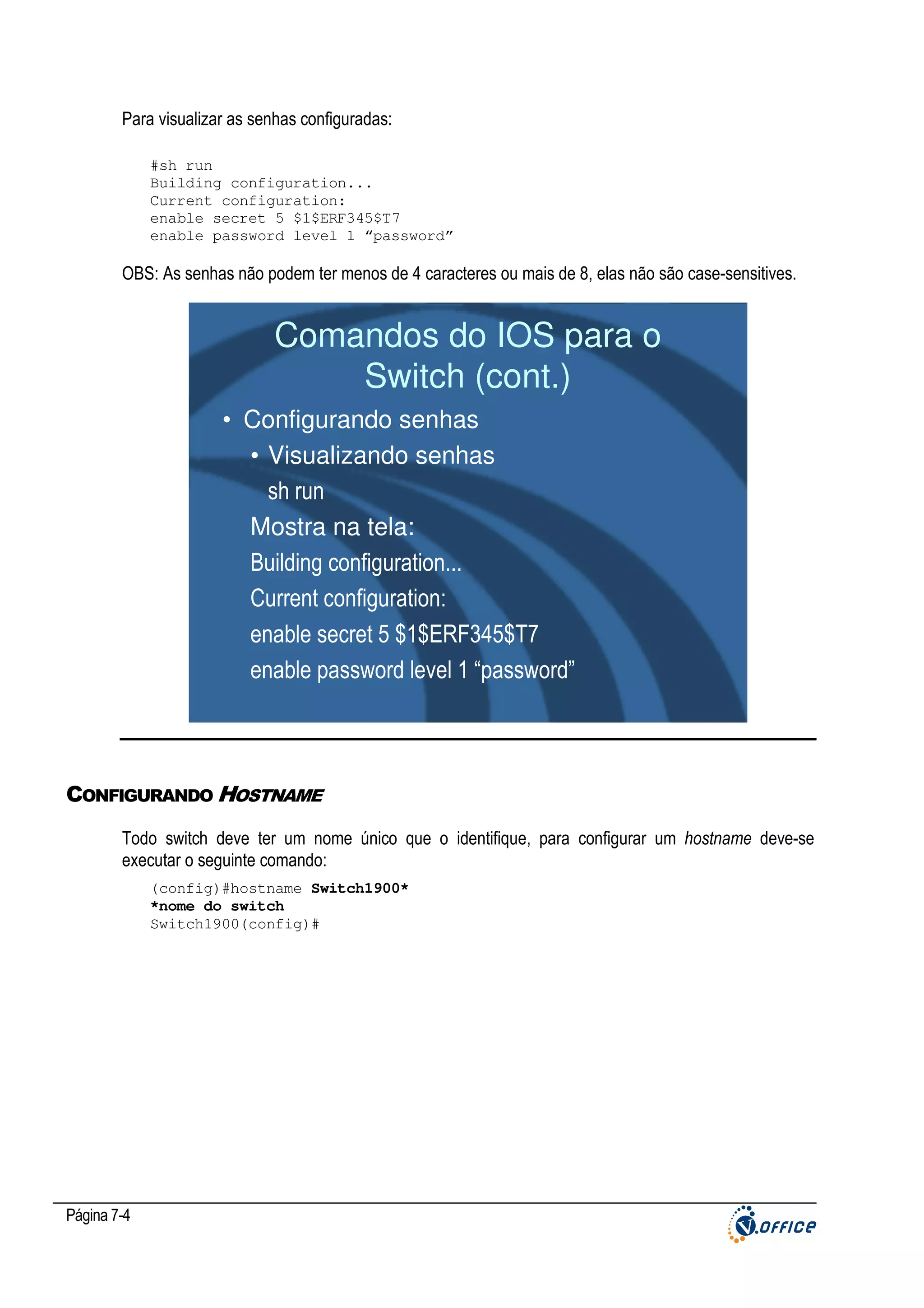 Para visualizar as senhas configuradas:
#sh run
Building configuration...
Current configuration:
enable secret 5 $1$ERF345$T7
enable password level 1 “password”

OBS: As senhas não podem ter menos de 4 caracteres ou mais de 8, elas não são case-sensitives.

Comandos do IOS para o
Switch (cont.)
• Configurando senhas
• Visualizando senhas
sh run
Mostra na tela:
Building configuration...
Current configuration:
enable secret 5 $1$ERF345$T7
enable password level 1 “password”

CONFIGURANDO HOSTNAME
Todo switch deve ter um nome único que o identifique, para configurar um hostname deve-se
executar o seguinte comando:
(config)#hostname Switch1900*
*nome do switch
Switch1900(config)#

Página 7-4

 