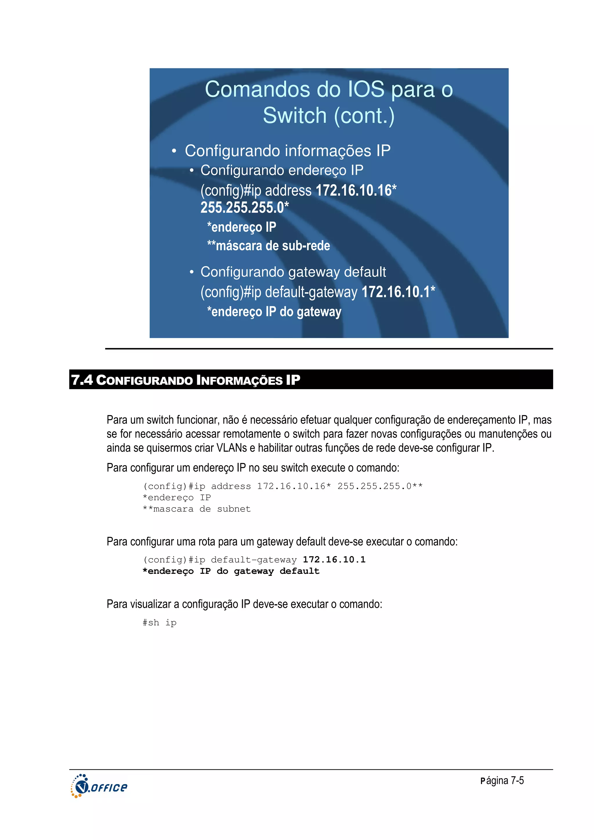 Comandos do IOS para o
Switch (cont.)
• Configurando informações IP
• Configurando endereço IP

(config)#ip address 172.16.10.16*
255.255.255.0*
*endereço IP
**máscara de sub-rede
• Configurando gateway default

(config)#ip default-gateway 172.16.10.1*
*endereço IP do gateway

7.4 CONFIGURANDO INFORMAÇÕES IP
Para um switch funcionar, não é necessário efetuar qualquer configuração de endereçamento IP, mas
se for necessário acessar remotamente o switch para fazer novas configurações ou manutenções ou
ainda se quisermos criar VLANs e habilitar outras funções de rede deve-se configurar IP.
Para configurar um endereço IP no seu switch execute o comando:
(config)#ip address 172.16.10.16* 255.255.255.0**
*endereço IP
**mascara de subnet

Para configurar uma rota para um gateway default deve-se executar o comando:
(config)#ip default-gateway 172.16.10.1
*endereço IP do gateway default

Para visualizar a configuração IP deve-se executar o comando:
#sh ip

P ágina 7-5

 