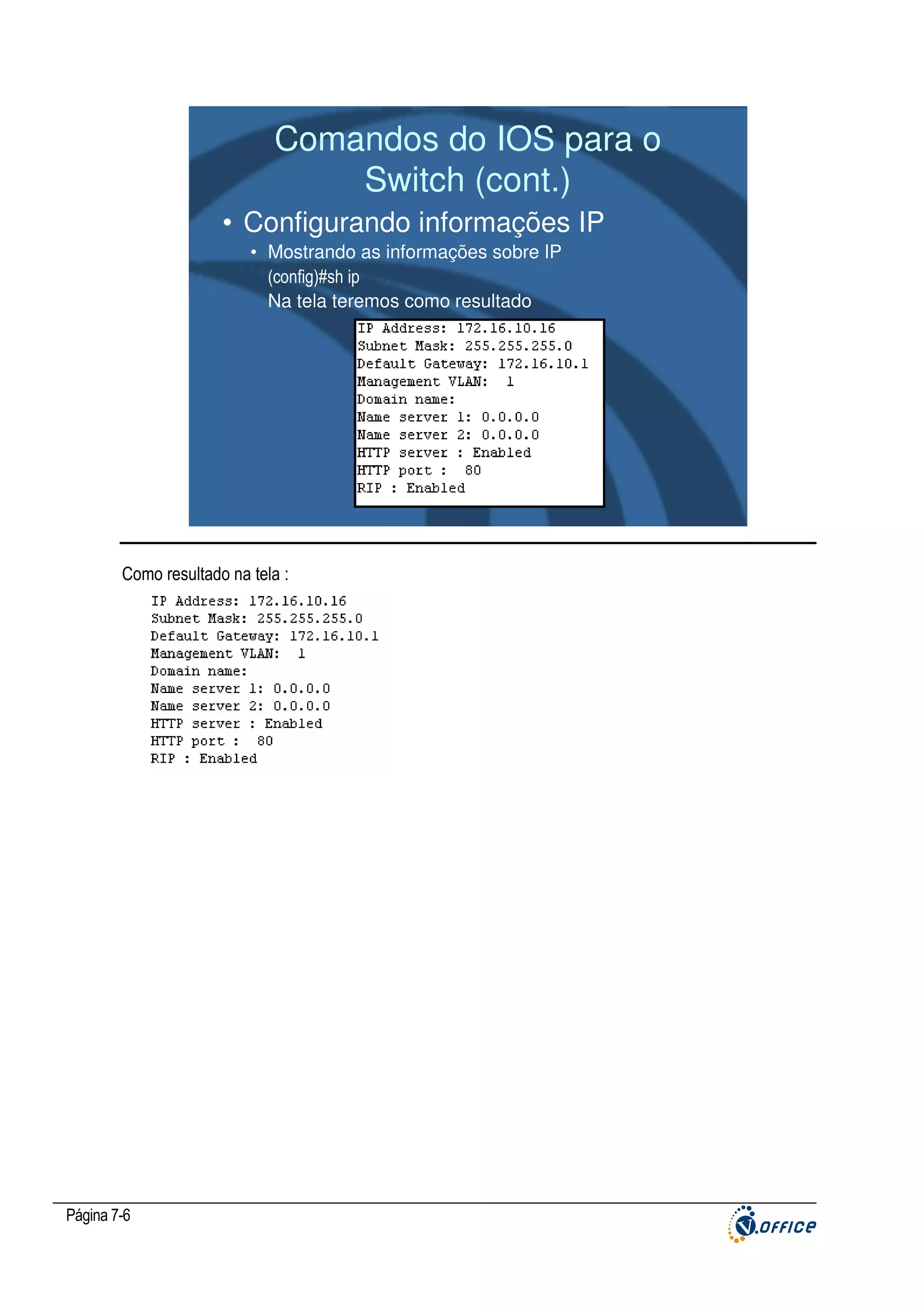 Comandos do IOS para o
Switch (cont.)
• Configurando informações IP
• Mostrando as informações sobre IP
(config)#sh ip
Na tela teremos como resultado

Como resultado na tela :

Página 7-6

 