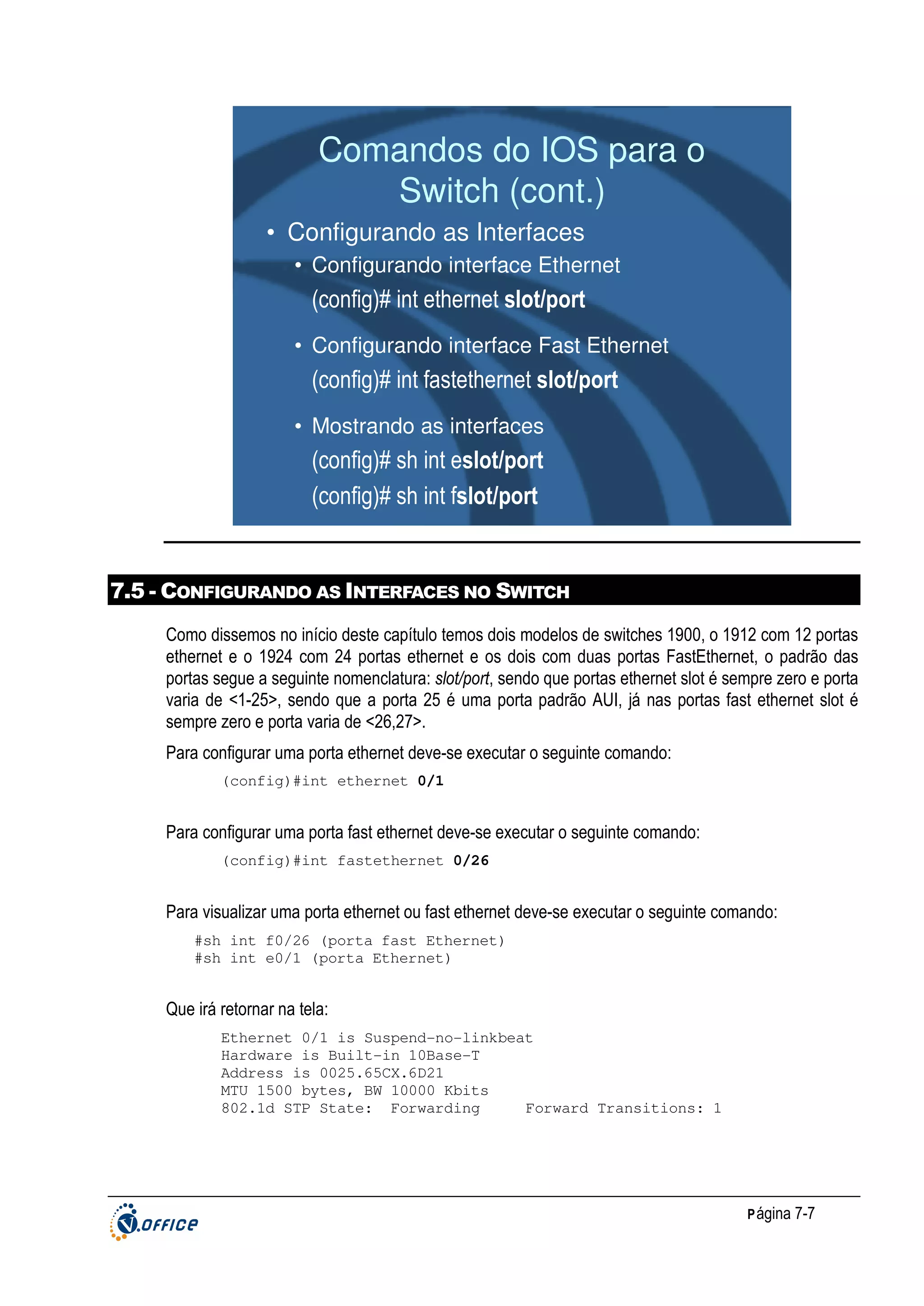 Comandos do IOS para o
Switch (cont.)
• Configurando as Interfaces
• Configurando interface Ethernet

(config)# int ethernet slot/port
• Configurando interface Fast Ethernet

(config)# int fastethernet slot/port
• Mostrando as interfaces

(config)# sh int eslot/port
(config)# sh int fslot/port

7.5 - CONFIGURANDO AS INTERFACES NO SWITCH
Como dissemos no início deste capítulo temos dois modelos de switches 1900, o 1912 com 12 portas
ethernet e o 1924 com 24 portas ethernet e os dois com duas portas FastEthernet, o padrão das
portas segue a seguinte nomenclatura: slot/port, sendo que portas ethernet slot é sempre zero e porta
varia de <1-25>, sendo que a porta 25 é uma porta padrão AUI, já nas portas fast ethernet slot é
sempre zero e porta varia de <26,27>.
Para configurar uma porta ethernet deve-se executar o seguinte comando:
(config)#int ethernet 0/1

Para configurar uma porta fast ethernet deve-se executar o seguinte comando:
(config)#int fastethernet 0/26

Para visualizar uma porta ethernet ou fast ethernet deve-se executar o seguinte comando:
#sh int f0/26 (porta fast Ethernet)
#sh int e0/1 (porta Ethernet)

Que irá retornar na tela:
Ethernet 0/1 is Suspend-no-linkbeat
Hardware is Built-in 10Base-T
Address is 0025.65CX.6D21
MTU 1500 bytes, BW 10000 Kbits
802.1d STP State: Forwarding
Forward Transitions: 1

P ágina 7-7

 