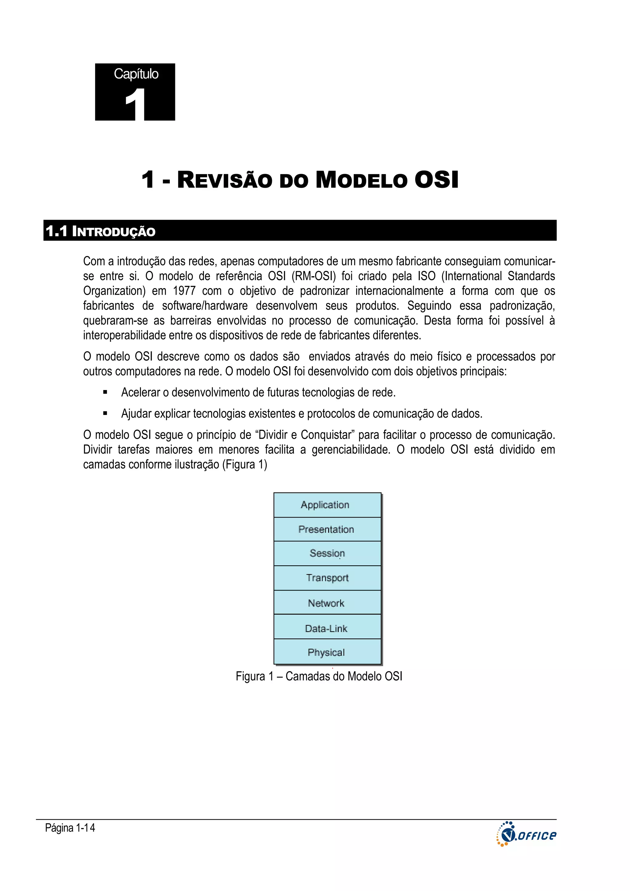 Capítulo

1
1 - REVISÃO DO MODELO OSI
1.1 INTRODUÇÃO
Com a introdução das redes, apenas computadores de um mesmo fabricante conseguiam comunicarse entre si. O modelo de referência OSI (RM-OSI) foi criado pela ISO (International Standards
Organization) em 1977 com o objetivo de padronizar internacionalmente a forma com que os
fabricantes de software/hardware desenvolvem seus produtos. Seguindo essa padronização,
quebraram-se as barreiras envolvidas no processo de comunicação. Desta forma foi possível à
interoperabilidade entre os dispositivos de rede de fabricantes diferentes.
O modelo OSI descreve como os dados são enviados através do meio físico e processados por
outros computadores na rede. O modelo OSI foi desenvolvido com dois objetivos principais:
Acelerar o desenvolvimento de futuras tecnologias de rede.
Ajudar explicar tecnologias existentes e protocolos de comunicação de dados.
O modelo OSI segue o princípio de “Dividir e Conquistar” para facilitar o processo de comunicação.
Dividir tarefas maiores em menores facilita a gerenciabilidade. O modelo OSI está dividido em
camadas conforme ilustração (Figura 1)

Figura 1 – Camadas do Modelo OSI

Página 1-14

 