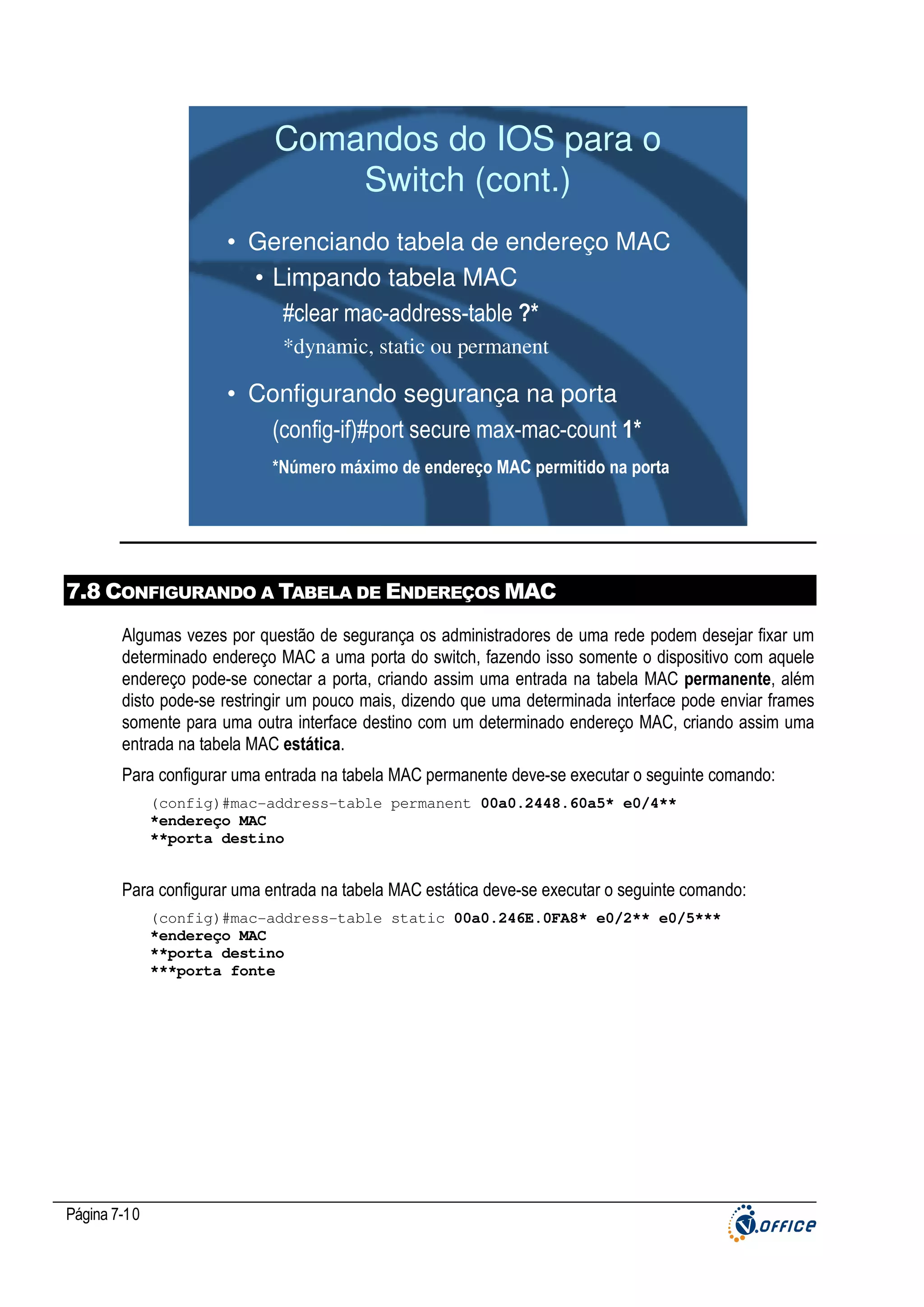 Comandos do IOS para o
Switch (cont.)
• Gerenciando tabela de endereço MAC
• Limpando tabela MAC
#clear mac-address-table ?*
*dynamic, static ou permanent

• Configurando segurança na porta
(config-if)#port secure max-mac-count 1*
*Número máximo de endereço MAC permitido na porta

7.8 CONFIGURANDO A TABELA DE ENDEREÇOS MAC
Algumas vezes por questão de segurança os administradores de uma rede podem desejar fixar um
determinado endereço MAC a uma porta do switch, fazendo isso somente o dispositivo com aquele
endereço pode-se conectar a porta, criando assim uma entrada na tabela MAC permanente, além
disto pode-se restringir um pouco mais, dizendo que uma determinada interface pode enviar frames
somente para uma outra interface destino com um determinado endereço MAC, criando assim uma
entrada na tabela MAC estática.
Para configurar uma entrada na tabela MAC permanente deve-se executar o seguinte comando:
(config)#mac-address-table permanent 00a0.2448.60a5* e0/4**
*endereço MAC
**porta destino

Para configurar uma entrada na tabela MAC estática deve-se executar o seguinte comando:
(config)#mac-address-table static 00a0.246E.0FA8* e0/2** e0/5***
*endereço MAC
**porta destino
***porta fonte

Página 7-10

 