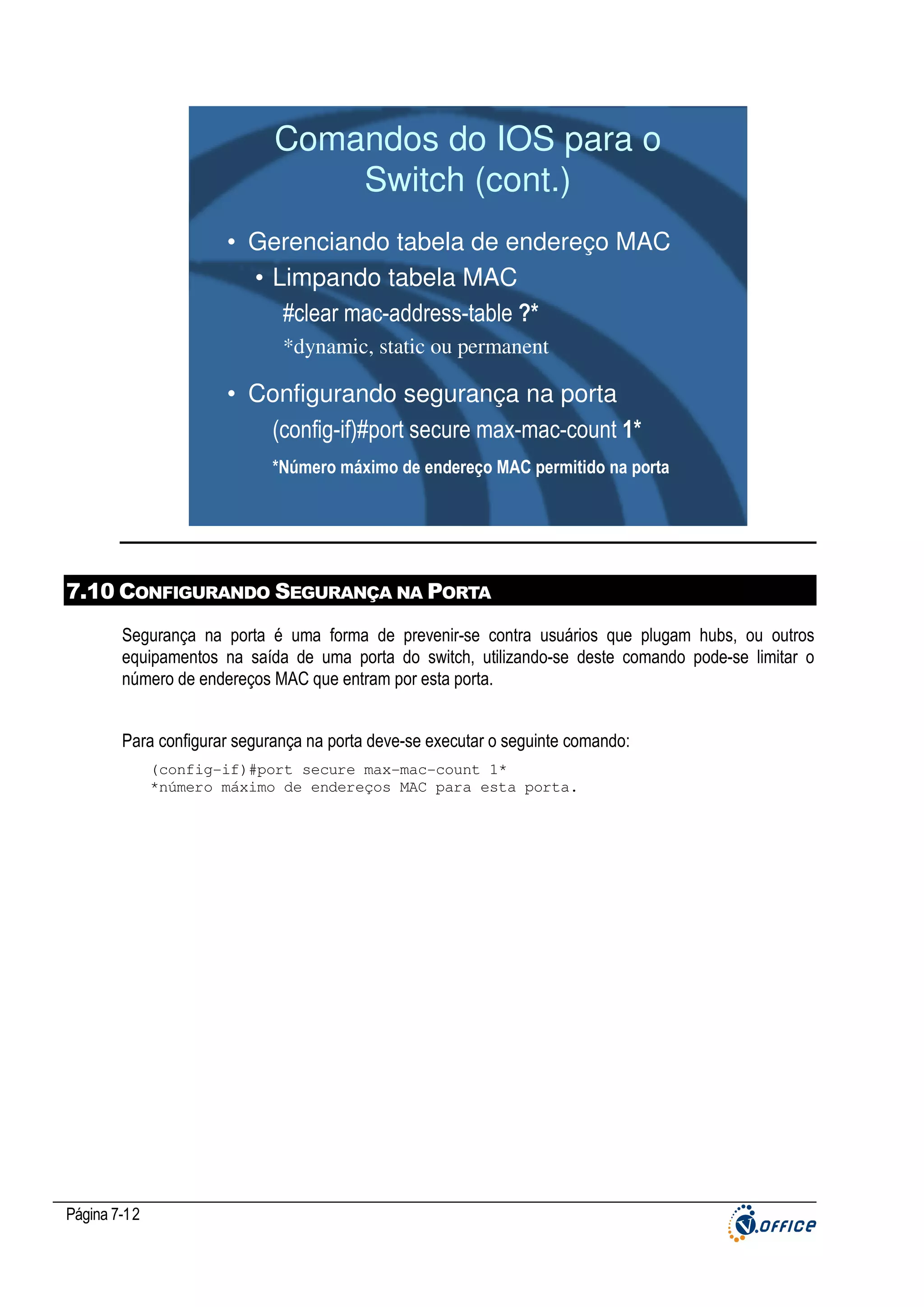 Comandos do IOS para o
Switch (cont.)
• Gerenciando tabela de endereço MAC
• Limpando tabela MAC
#clear mac-address-table ?*
*dynamic, static ou permanent

• Configurando segurança na porta
(config-if)#port secure max-mac-count 1*
*Número máximo de endereço MAC permitido na porta

7.10 CONFIGURANDO SEGURANÇA NA PORTA
Segurança na porta é uma forma de prevenir-se contra usuários que plugam hubs, ou outros
equipamentos na saída de uma porta do switch, utilizando-se deste comando pode-se limitar o
número de endereços MAC que entram por esta porta.
Para configurar segurança na porta deve-se executar o seguinte comando:
(config-if)#port secure max-mac-count 1*
*número máximo de endereços MAC para esta porta.

Página 7-12

 