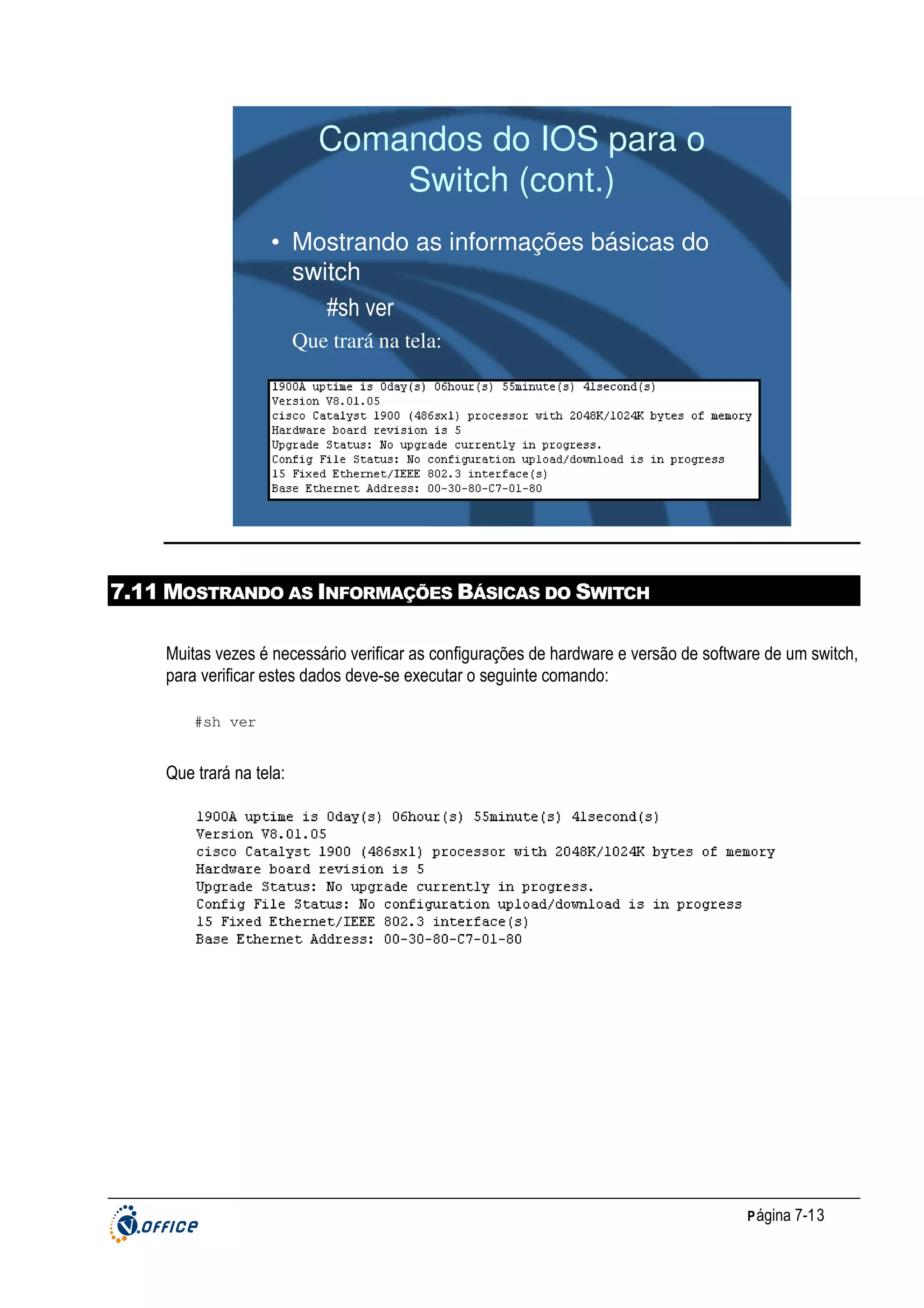 Comandos do IOS para o
Switch (cont.)
• Mostrando as informações básicas do
switch
#sh ver
Que trará na tela:

7.11 MOSTRANDO AS INFORMAÇÕES BÁSICAS DO SWITCH
Muitas vezes é necessário verificar as configurações de hardware e versão de software de um switch,
para verificar estes dados deve-se executar o seguinte comando:
#sh ver

Que trará na tela:

P ágina 7-13

 