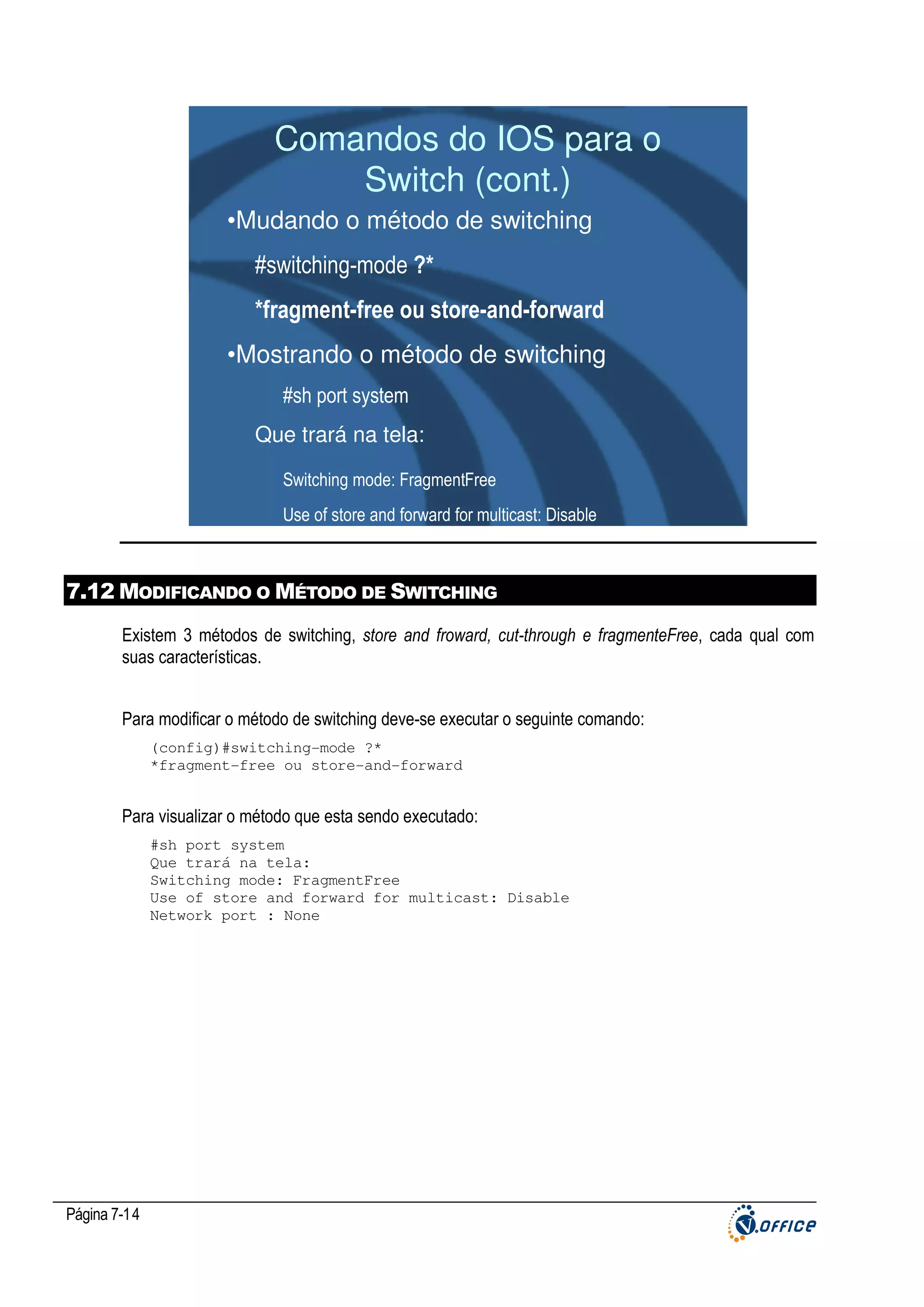 Comandos do IOS para o
Switch (cont.)
•Mudando o método de switching
#switching-mode ?*
*fragment-free ou store-and-forward
•Mostrando o método de switching
#sh port system
Que trará na tela:
Switching mode: FragmentFree
Use of store and forward for multicast: Disable

7.12 MODIFICANDO O MÉTODO DE SWITCHING
Existem 3 métodos de switching, store and froward, cut-through e fragmenteFree, cada qual com
suas características.
Para modificar o método de switching deve-se executar o seguinte comando:
(config)#switching-mode ?*
*fragment-free ou store-and-forward

Para visualizar o método que esta sendo executado:
#sh port system
Que trará na tela:
Switching mode: FragmentFree
Use of store and forward for multicast: Disable
Network port : None

Página 7-14

 