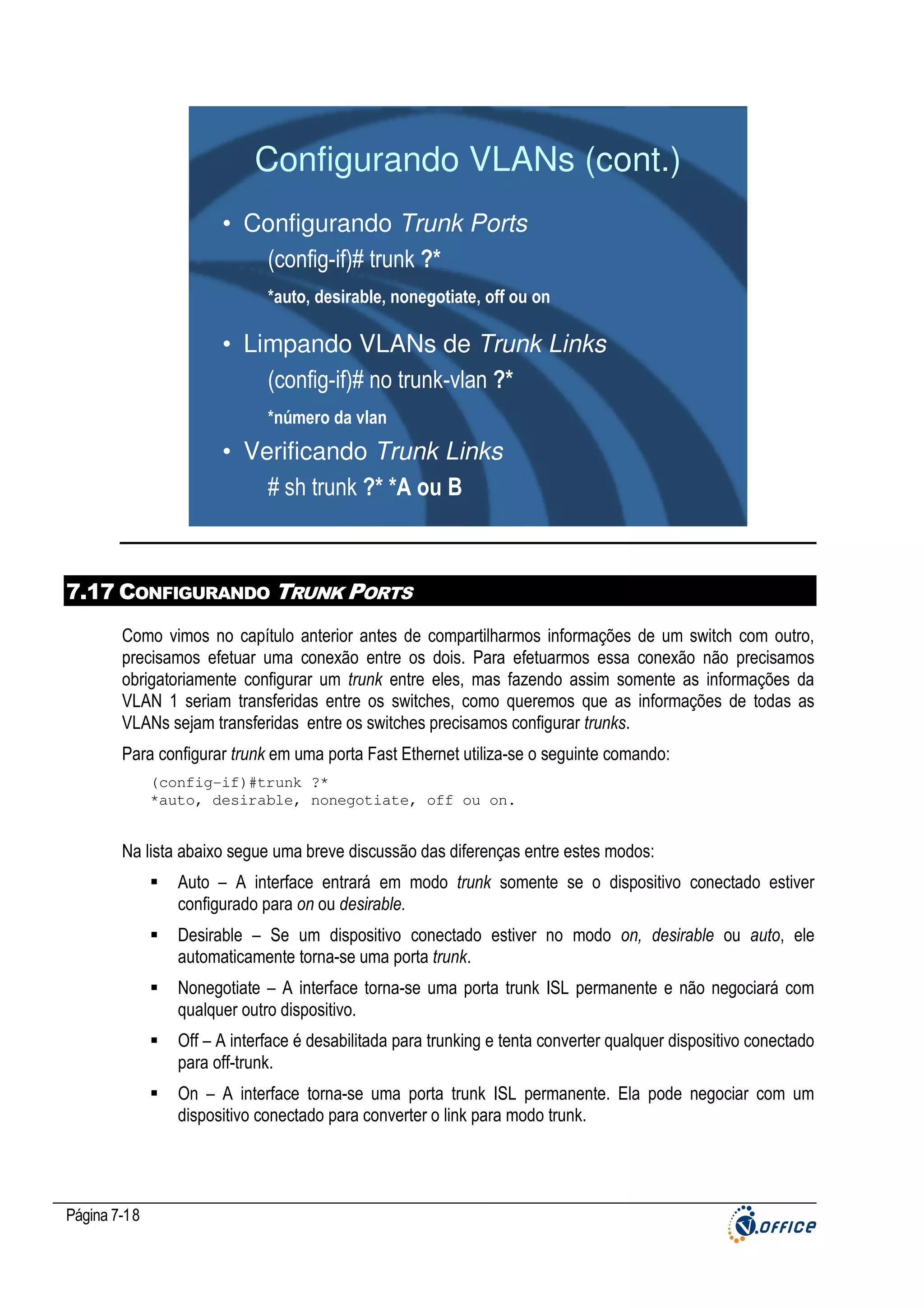 Configurando VLANs (cont.)
• Configurando Trunk Ports
(config-if)# trunk ?*
*auto, desirable, nonegotiate, off ou on

• Limpando VLANs de Trunk Links
(config-if)# no trunk-vlan ?*
*número da vlan

• Verificando Trunk Links
# sh trunk ?* *A ou B

7.17 CONFIGURANDO TRUNK PORTS
Como vimos no capítulo anterior antes de compartilharmos informações de um switch com outro,
precisamos efetuar uma conexão entre os dois. Para efetuarmos essa conexão não precisamos
obrigatoriamente configurar um trunk entre eles, mas fazendo assim somente as informações da
VLAN 1 seriam transferidas entre os switches, como queremos que as informações de todas as
VLANs sejam transferidas entre os switches precisamos configurar trunks.
Para configurar trunk em uma porta Fast Ethernet utiliza-se o seguinte comando:
(config-if)#trunk ?*
*auto, desirable, nonegotiate, off ou on.

Na lista abaixo segue uma breve discussão das diferenças entre estes modos:
Auto – A interface entrará em modo trunk somente se o dispositivo conectado estiver
configurado para on ou desirable.
Desirable – Se um dispositivo conectado estiver no modo on, desirable ou auto, ele
automaticamente torna-se uma porta trunk.
Nonegotiate – A interface torna-se uma porta trunk ISL permanente e não negociará com
qualquer outro dispositivo.
Off – A interface é desabilitada para trunking e tenta converter qualquer dispositivo conectado
para off-trunk.
On – A interface torna-se uma porta trunk ISL permanente. Ela pode negociar com um
dispositivo conectado para converter o link para modo trunk.

Página 7-18

 