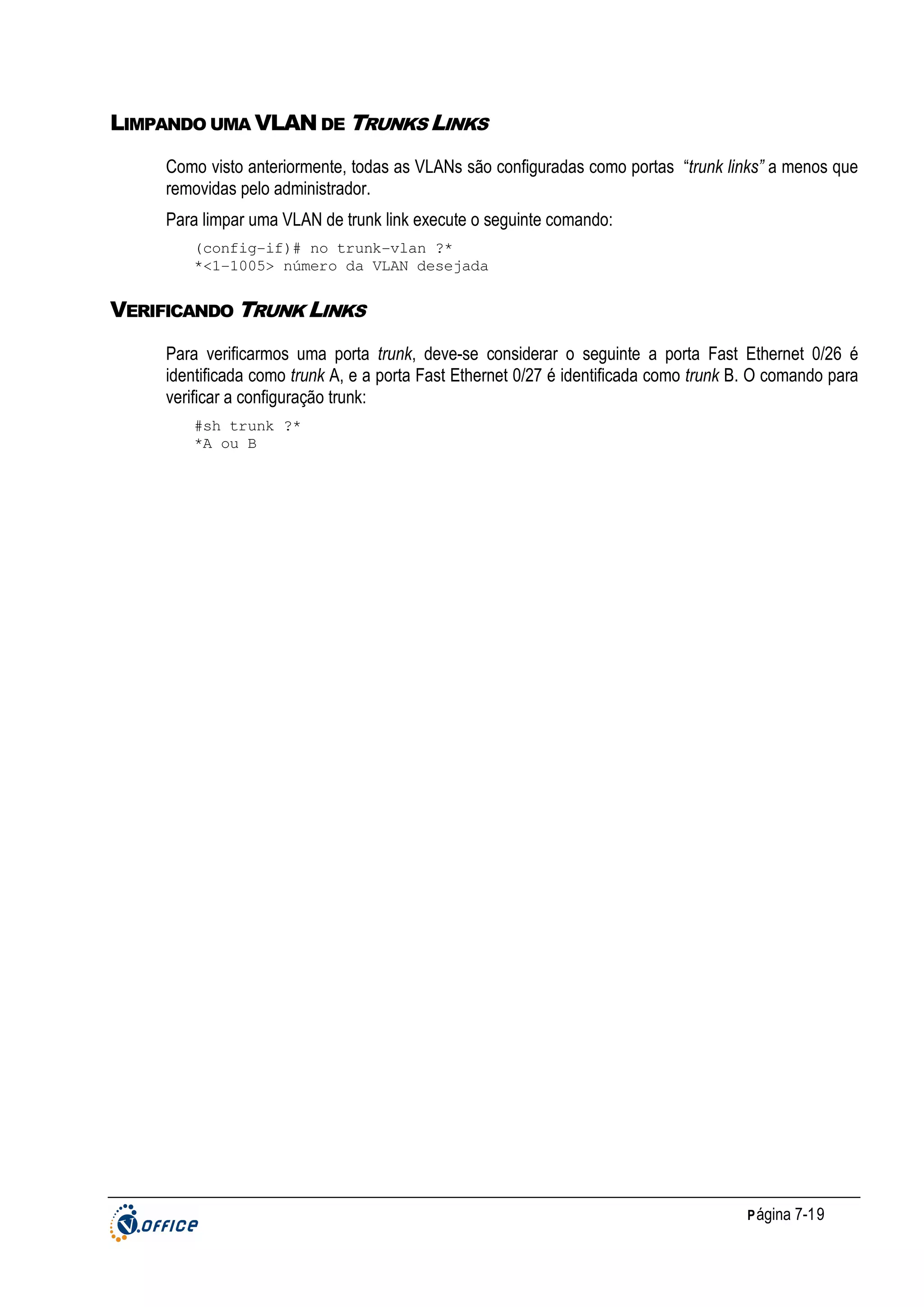 LIMPANDO UMA VLAN DE TRUNKS LINKS
Como visto anteriormente, todas as VLANs são configuradas como portas “trunk links” a menos que
removidas pelo administrador.
Para limpar uma VLAN de trunk link execute o seguinte comando:
(config-if)# no trunk-vlan ?*
*<1-1005> número da VLAN desejada

VERIFICANDO TRUNK LINKS
Para verificarmos uma porta trunk, deve-se considerar o seguinte a porta Fast Ethernet 0/26 é
identificada como trunk A, e a porta Fast Ethernet 0/27 é identificada como trunk B. O comando para
verificar a configuração trunk:
#sh trunk ?*
*A ou B

P ágina 7-19

 