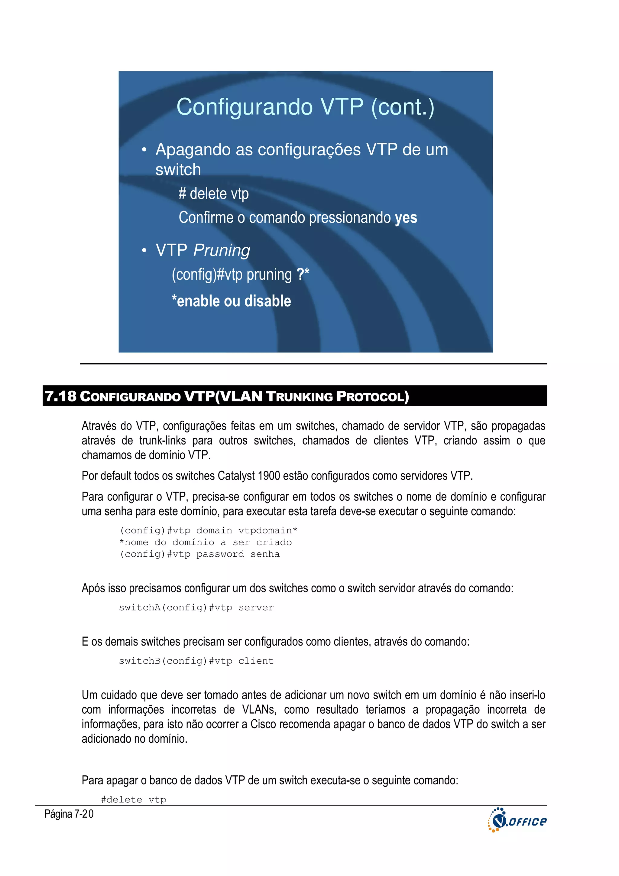 Configurando VTP (cont.)
• Apagando as configurações VTP de um
switch
# delete vtp
Confirme o comando pressionando yes
• VTP Pruning
(config)#vtp pruning ?*
*enable ou disable

7.18 CONFIGURANDO VTP(VLAN TRUNKING PROTOCOL)
Através do VTP, configurações feitas em um switches, chamado de servidor VTP, são propagadas
através de trunk-links para outros switches, chamados de clientes VTP, criando assim o que
chamamos de domínio VTP.
Por default todos os switches Catalyst 1900 estão configurados como servidores VTP.
Para configurar o VTP, precisa-se configurar em todos os switches o nome de domínio e configurar
uma senha para este domínio, para executar esta tarefa deve-se executar o seguinte comando:
(config)#vtp domain vtpdomain*
*nome do domínio a ser criado
(config)#vtp password senha

Após isso precisamos configurar um dos switches como o switch servidor através do comando:
switchA(config)#vtp server

E os demais switches precisam ser configurados como clientes, através do comando:
switchB(config)#vtp client

Um cuidado que deve ser tomado antes de adicionar um novo switch em um domínio é não inseri-lo
com informações incorretas de VLANs, como resultado teríamos a propagação incorreta de
informações, para isto não ocorrer a Cisco recomenda apagar o banco de dados VTP do switch a ser
adicionado no domínio.
Para apagar o banco de dados VTP de um switch executa-se o seguinte comando:
#delete vtp

Página 7-20

 