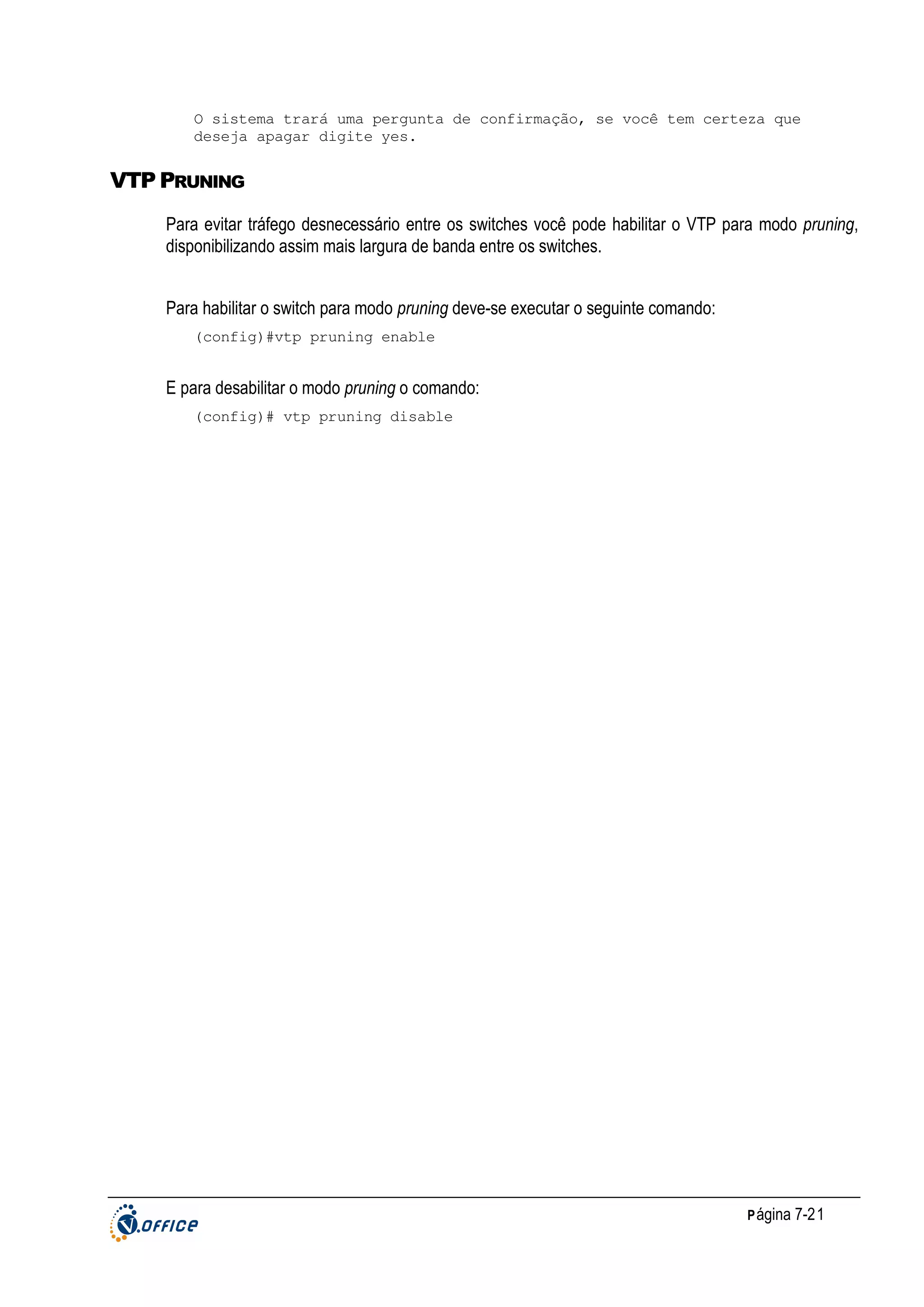 O sistema trará uma pergunta de confirmação, se você tem certeza que
deseja apagar digite yes.

VTP PRUNING
Para evitar tráfego desnecessário entre os switches você pode habilitar o VTP para modo pruning,
disponibilizando assim mais largura de banda entre os switches.
Para habilitar o switch para modo pruning deve-se executar o seguinte comando:
(config)#vtp pruning enable

E para desabilitar o modo pruning o comando:
(config)# vtp pruning disable

P ágina 7-21

 