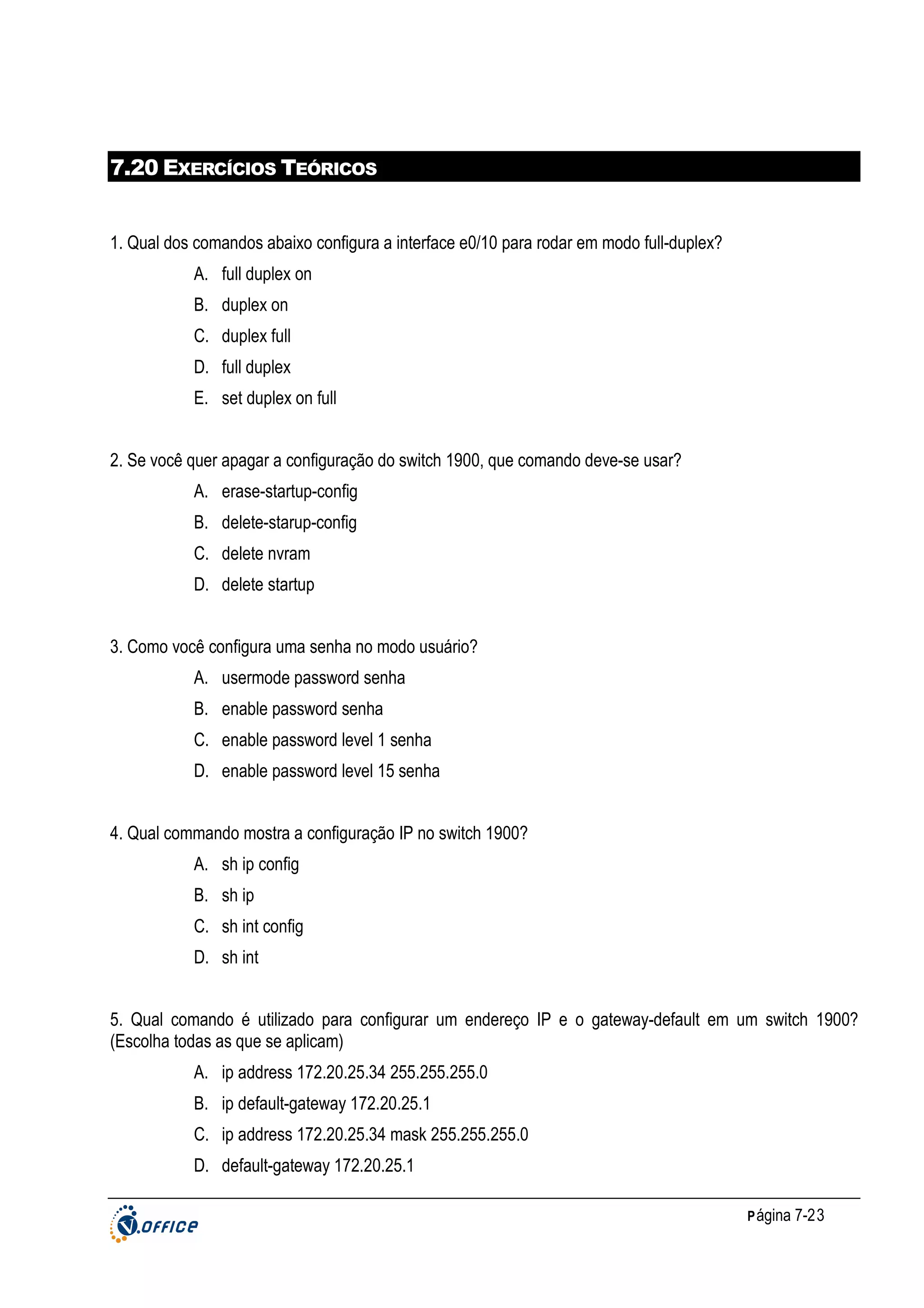 7.20 EXERCÍCIOS TEÓRICOS

1. Qual dos comandos abaixo configura a interface e0/10 para rodar em modo full-duplex?
A. full duplex on
B. duplex on
C. duplex full
D. full duplex
E. set duplex on full
2. Se você quer apagar a configuração do switch 1900, que comando deve-se usar?
A. erase-startup-config
B. delete-starup-config
C. delete nvram
D. delete startup
3. Como você configura uma senha no modo usuário?
A. usermode password senha
B. enable password senha
C. enable password level 1 senha
D. enable password level 15 senha
4. Qual commando mostra a configuração IP no switch 1900?
A. sh ip config
B. sh ip
C. sh int config
D. sh int
5. Qual comando é utilizado para configurar um endereço IP e o gateway-default em um switch 1900?
(Escolha todas as que se aplicam)
A. ip address 172.20.25.34 255.255.255.0
B. ip default-gateway 172.20.25.1
C. ip address 172.20.25.34 mask 255.255.255.0
D. default-gateway 172.20.25.1
P ágina 7-23

 