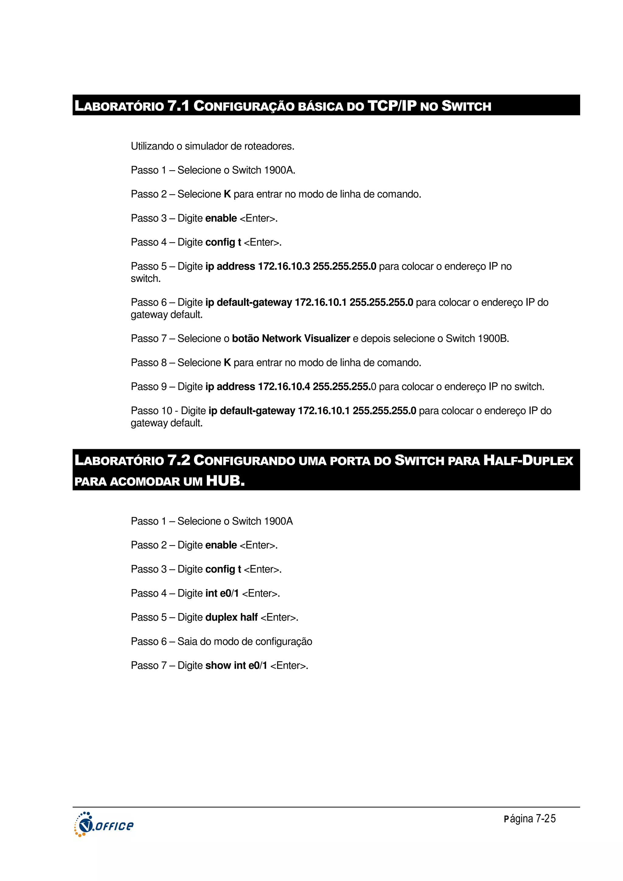 LABORATÓRIO 7.1 CONFIGURAÇÃO BÁSICA DO TCP/IP NO SWITCH
Utilizando o simulador de roteadores.
Passo 1 – Selecione o Switch 1900A.
Passo 2 – Selecione K para entrar no modo de linha de comando.
Passo 3 – Digite enable <Enter>.
Passo 4 – Digite config t <Enter>.
Passo 5 – Digite ip address 172.16.10.3 255.255.255.0 para colocar o endereço IP no
switch.
Passo 6 – Digite ip default-gateway 172.16.10.1 255.255.255.0 para colocar o endereço IP do
gateway default.
Passo 7 – Selecione o botão Network Visualizer e depois selecione o Switch 1900B.
Passo 8 – Selecione K para entrar no modo de linha de comando.
Passo 9 – Digite ip address 172.16.10.4 255.255.255.0 para colocar o endereço IP no switch.
Passo 10 - Digite ip default-gateway 172.16.10.1 255.255.255.0 para colocar o endereço IP do
gateway default.

LABORATÓRIO 7.2 CONFIGURANDO UMA PORTA DO SWITCH PARA HALF-DUPLEX
PARA ACOMODAR UM HUB.
Passo 1 – Selecione o Switch 1900A
Passo 2 – Digite enable <Enter>.
Passo 3 – Digite config t <Enter>.
Passo 4 – Digite int e0/1 <Enter>.
Passo 5 – Digite duplex half <Enter>.
Passo 6 – Saia do modo de configuração
Passo 7 – Digite show int e0/1 <Enter>.

P ágina 7-25

 
