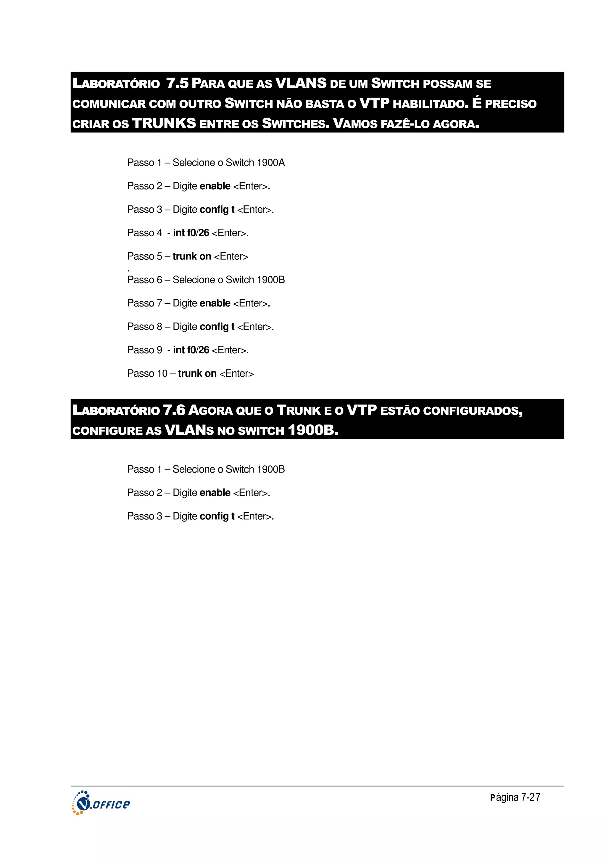 LABORATÓRIO 7.5 PARA QUE AS VLANS DE UM SWITCH POSSAM SE
COMUNICAR COM OUTRO SWITCH NÃO BASTA O VTP HABILITADO. É PRECISO
CRIAR OS TRUNKS ENTRE OS SWITCHES. VAMOS FAZÊ-LO AGORA.
Passo 1 – Selecione o Switch 1900A
Passo 2 – Digite enable <Enter>.
Passo 3 – Digite config t <Enter>.
Passo 4 - int f0/26 <Enter>.
Passo 5 – trunk on <Enter>
.
Passo 6 – Selecione o Switch 1900B
Passo 7 – Digite enable <Enter>.
Passo 8 – Digite config t <Enter>.
Passo 9 - int f0/26 <Enter>.
Passo 10 – trunk on <Enter>

LABORATÓRIO 7.6 AGORA QUE O TRUNK E O VTP ESTÃO CONFIGURADOS,
CONFIGURE AS VLANS NO SWITCH 1900B.
Passo 1 – Selecione o Switch 1900B
Passo 2 – Digite enable <Enter>.
Passo 3 – Digite config t <Enter>.

P ágina 7-27

 