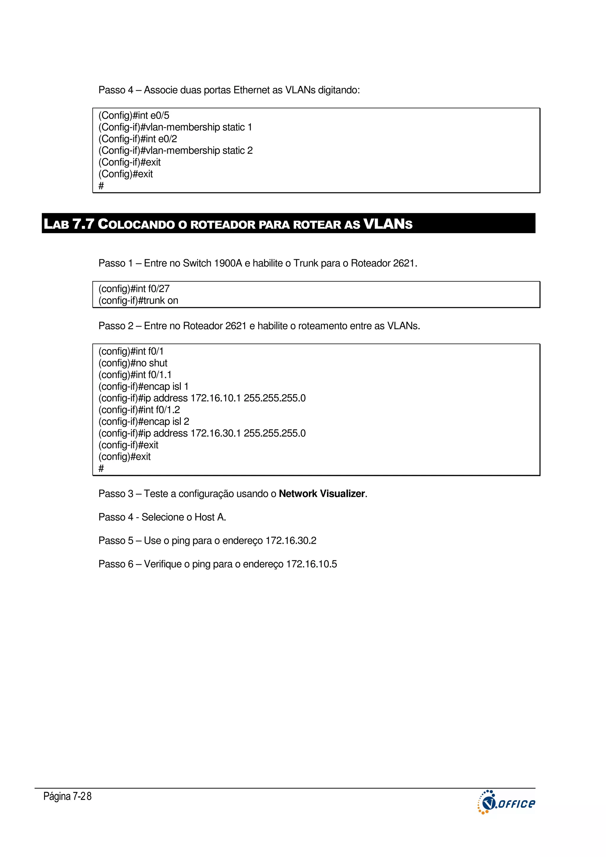Passo 4 – Associe duas portas Ethernet as VLANs digitando:
(Config)#int e0/5
(Config-if)#vlan-membership static 1
(Config-if)#int e0/2
(Config-if)#vlan-membership static 2
(Config-if)#exit
(Config)#exit
#

LAB 7.7 COLOCANDO O ROTEADOR PARA ROTEAR AS VLANS
Passo 1 – Entre no Switch 1900A e habilite o Trunk para o Roteador 2621.
(config)#int f0/27
(config-if)#trunk on
Passo 2 – Entre no Roteador 2621 e habilite o roteamento entre as VLANs.
(config)#int f0/1
(config)#no shut
(config)#int f0/1.1
(config-if)#encap isl 1
(config-if)#ip address 172.16.10.1 255.255.255.0
(config-if)#int f0/1.2
(config-if)#encap isl 2
(config-if)#ip address 172.16.30.1 255.255.255.0
(config-if)#exit
(config)#exit
#
Passo 3 – Teste a configuração usando o Network Visualizer.
Passo 4 - Selecione o Host A.
Passo 5 – Use o ping para o endereço 172.16.30.2
Passo 6 – Verifique o ping para o endereço 172.16.10.5

Página 7-28

 