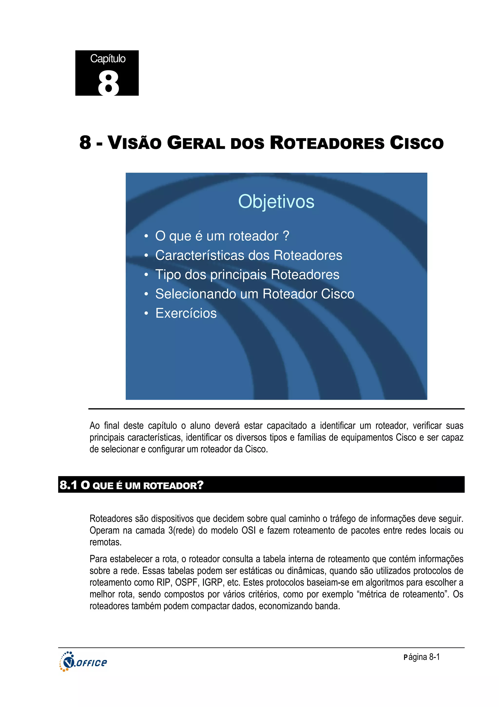 Capítulo

8
8 - VISÃO GERAL DOS ROTEADORES CISCO

Objetivos
•
•
•
•
•

O que é um roteador ?
Características dos Roteadores
Tipo dos principais Roteadores
Selecionando um Roteador Cisco
Exercícios

Ao final deste capítulo o aluno deverá estar capacitado a identificar um roteador, verificar suas
principais características, identificar os diversos tipos e famílias de equipamentos Cisco e ser capaz
de selecionar e configurar um roteador da Cisco.

8.1 O QUE É UM ROTEADOR?
Roteadores são dispositivos que decidem sobre qual caminho o tráfego de informações deve seguir.
Operam na camada 3(rede) do modelo OSI e fazem roteamento de pacotes entre redes locais ou
remotas.
Para estabelecer a rota, o roteador consulta a tabela interna de roteamento que contém informações
sobre a rede. Essas tabelas podem ser estáticas ou dinâmicas, quando são utilizados protocolos de
roteamento como RIP, OSPF, IGRP, etc. Estes protocolos baseiam-se em algoritmos para escolher a
melhor rota, sendo compostos por vários critérios, como por exemplo “métrica de roteamento”. Os
roteadores também podem compactar dados, economizando banda.

P ágina 8-1

 