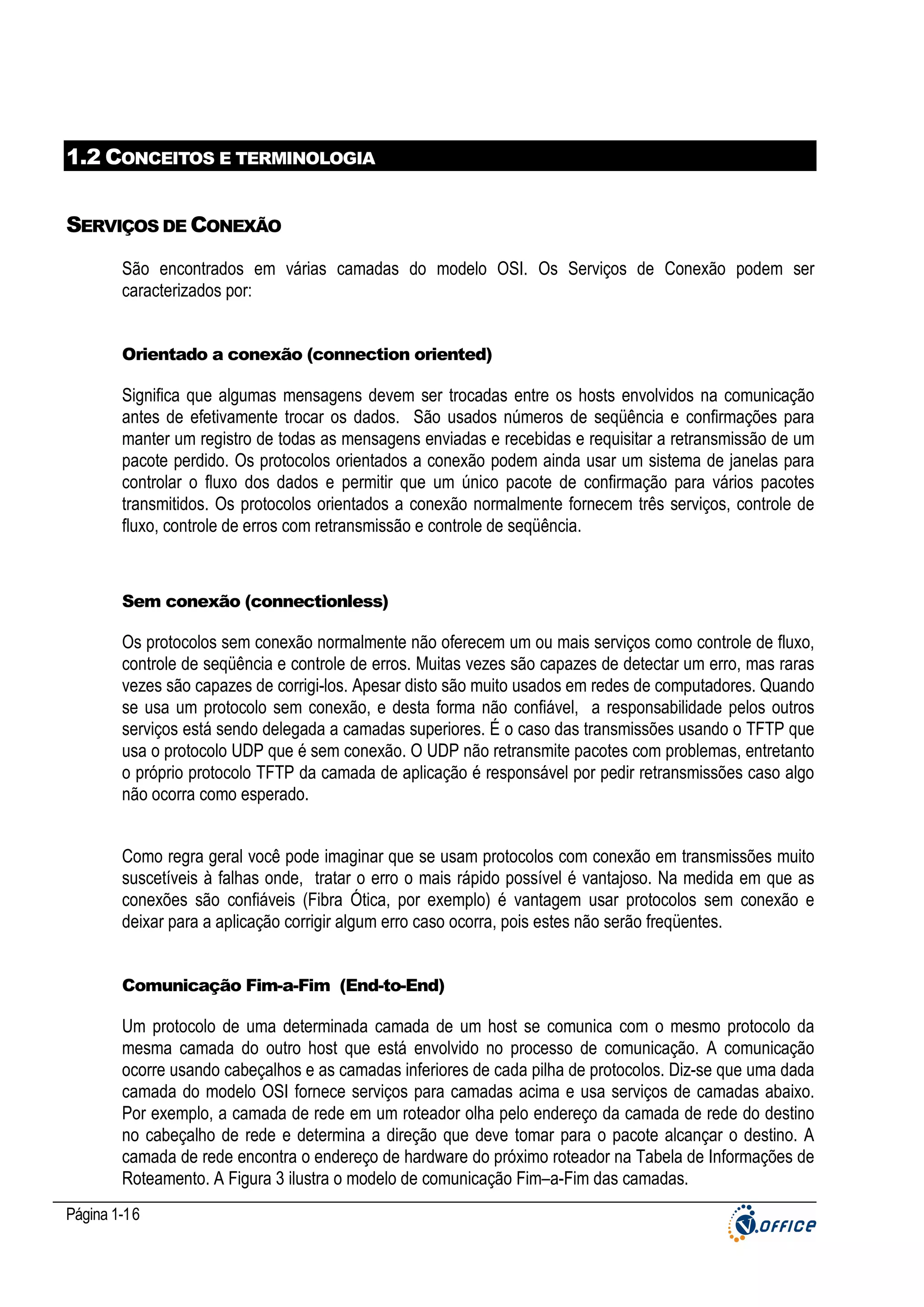1.2 CONCEITOS E TERMINOLOGIA
SERVIÇOS DE CONEXÃO
São encontrados em várias camadas do modelo OSI. Os Serviços de Conexão podem ser
caracterizados por:

Orientado a conexão (connection oriented)

Significa que algumas mensagens devem ser trocadas entre os hosts envolvidos na comunicação
antes de efetivamente trocar os dados. São usados números de seqüência e confirmações para
manter um registro de todas as mensagens enviadas e recebidas e requisitar a retransmissão de um
pacote perdido. Os protocolos orientados a conexão podem ainda usar um sistema de janelas para
controlar o fluxo dos dados e permitir que um único pacote de confirmação para vários pacotes
transmitidos. Os protocolos orientados a conexão normalmente fornecem três serviços, controle de
fluxo, controle de erros com retransmissão e controle de seqüência.

Sem conexão (connectionless)

Os protocolos sem conexão normalmente não oferecem um ou mais serviços como controle de fluxo,
controle de seqüência e controle de erros. Muitas vezes são capazes de detectar um erro, mas raras
vezes são capazes de corrigi-los. Apesar disto são muito usados em redes de computadores. Quando
se usa um protocolo sem conexão, e desta forma não confiável, a responsabilidade pelos outros
serviços está sendo delegada a camadas superiores. É o caso das transmissões usando o TFTP que
usa o protocolo UDP que é sem conexão. O UDP não retransmite pacotes com problemas, entretanto
o próprio protocolo TFTP da camada de aplicação é responsável por pedir retransmissões caso algo
não ocorra como esperado.
Como regra geral você pode imaginar que se usam protocolos com conexão em transmissões muito
suscetíveis à falhas onde, tratar o erro o mais rápido possível é vantajoso. Na medida em que as
conexões são confiáveis (Fibra Ótica, por exemplo) é vantagem usar protocolos sem conexão e
deixar para a aplicação corrigir algum erro caso ocorra, pois estes não serão freqüentes.

Comunicação Fim-a-Fim (End-to-End)

Um protocolo de uma determinada camada de um host se comunica com o mesmo protocolo da
mesma camada do outro host que está envolvido no processo de comunicação. A comunicação
ocorre usando cabeçalhos e as camadas inferiores de cada pilha de protocolos. Diz-se que uma dada
camada do modelo OSI fornece serviços para camadas acima e usa serviços de camadas abaixo.
Por exemplo, a camada de rede em um roteador olha pelo endereço da camada de rede do destino
no cabeçalho de rede e determina a direção que deve tomar para o pacote alcançar o destino. A
camada de rede encontra o endereço de hardware do próximo roteador na Tabela de Informações de
Roteamento. A Figura 3 ilustra o modelo de comunicação Fim–a-Fim das camadas.
Página 1-16

 