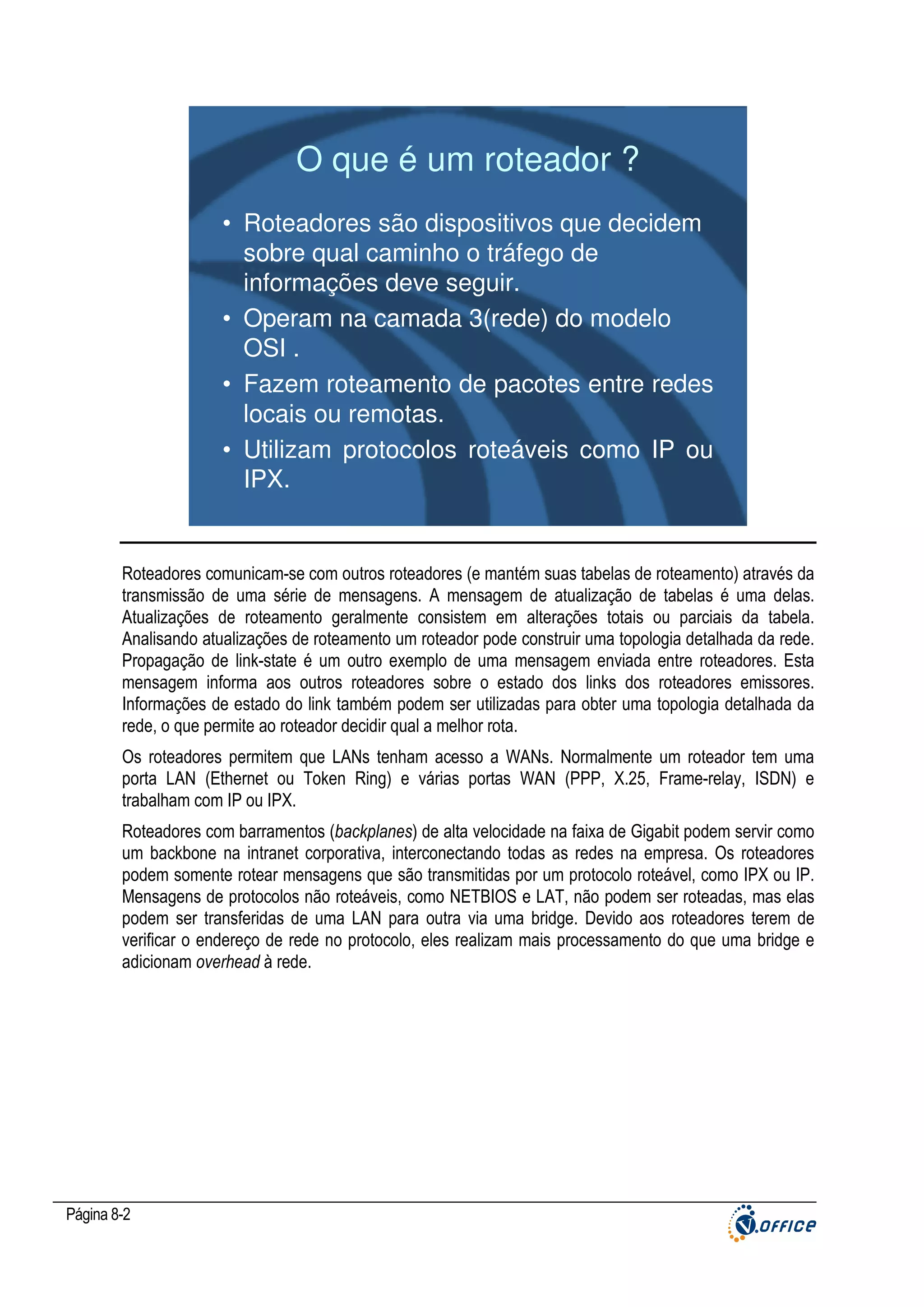 O que é um roteador ?
• Roteadores são dispositivos que decidem
sobre qual caminho o tráfego de
informações deve seguir.
• Operam na camada 3(rede) do modelo
OSI .
• Fazem roteamento de pacotes entre redes
locais ou remotas.
• Utilizam protocolos roteáveis como IP ou
IPX.

Roteadores comunicam-se com outros roteadores (e mantém suas tabelas de roteamento) através da
transmissão de uma série de mensagens. A mensagem de atualização de tabelas é uma delas.
Atualizações de roteamento geralmente consistem em alterações totais ou parciais da tabela.
Analisando atualizações de roteamento um roteador pode construir uma topologia detalhada da rede.
Propagação de link-state é um outro exemplo de uma mensagem enviada entre roteadores. Esta
mensagem informa aos outros roteadores sobre o estado dos links dos roteadores emissores.
Informações de estado do link também podem ser utilizadas para obter uma topologia detalhada da
rede, o que permite ao roteador decidir qual a melhor rota.
Os roteadores permitem que LANs tenham acesso a WANs. Normalmente um roteador tem uma
porta LAN (Ethernet ou Token Ring) e várias portas WAN (PPP, X.25, Frame-relay, ISDN) e
trabalham com IP ou IPX.
Roteadores com barramentos (backplanes) de alta velocidade na faixa de Gigabit podem servir como
um backbone na intranet corporativa, interconectando todas as redes na empresa. Os roteadores
podem somente rotear mensagens que são transmitidas por um protocolo roteável, como IPX ou IP.
Mensagens de protocolos não roteáveis, como NETBIOS e LAT, não podem ser roteadas, mas elas
podem ser transferidas de uma LAN para outra via uma bridge. Devido aos roteadores terem de
verificar o endereço de rede no protocolo, eles realizam mais processamento do que uma bridge e
adicionam overhead à rede.

Página 8-2

 