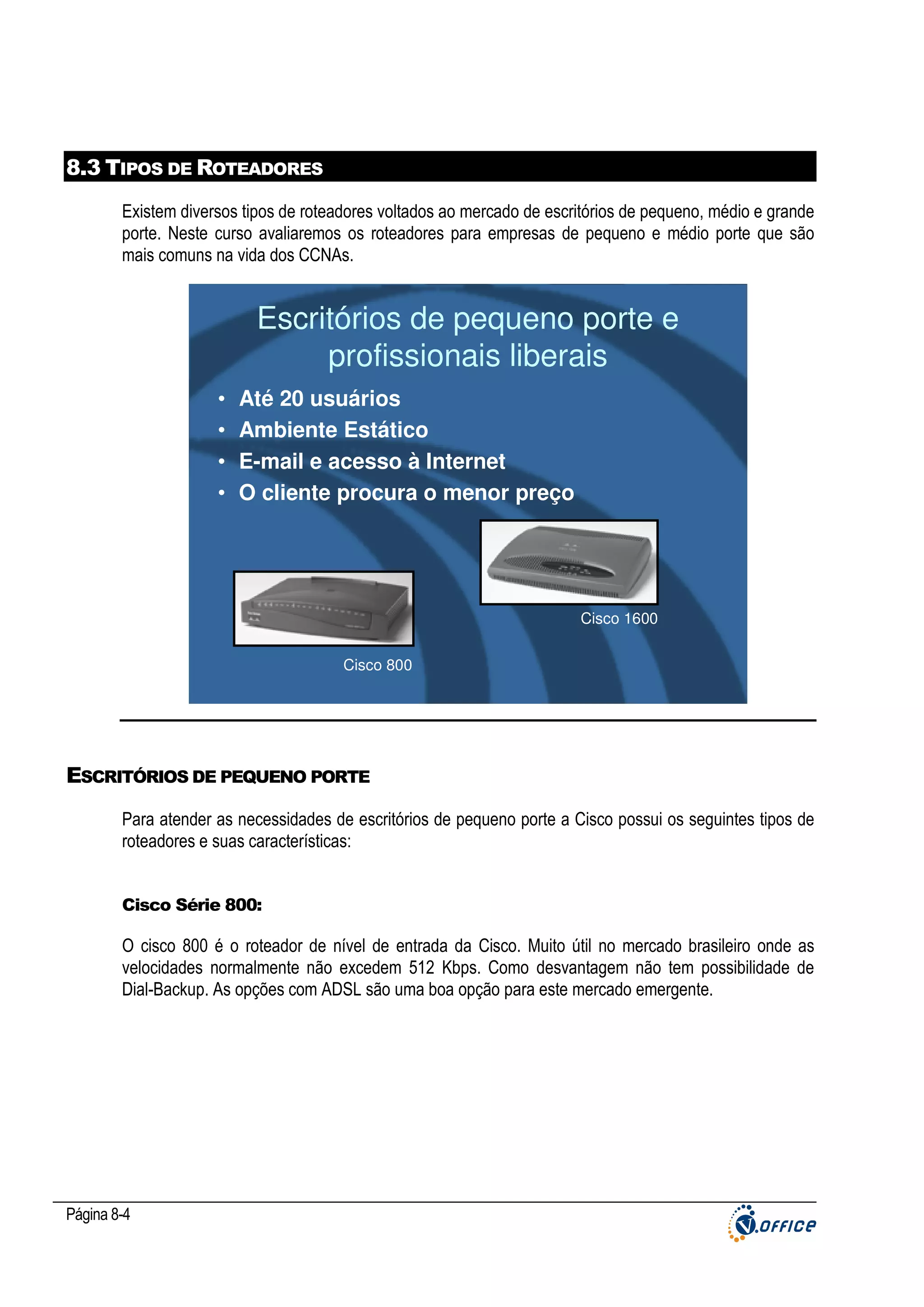 8.3 TIPOS DE ROTEADORES
Existem diversos tipos de roteadores voltados ao mercado de escritórios de pequeno, médio e grande
porte. Neste curso avaliaremos os roteadores para empresas de pequeno e médio porte que são
mais comuns na vida dos CCNAs.

Escritórios de pequeno porte e
profissionais liberais
•
•
•
•

Até 20 usuários
Ambiente Estático
E-mail e acesso à Internet
O cliente procura o menor preço

Cisco 1600
Cisco 800

ESCRITÓRIOS DE PEQUENO PORTE
Para atender as necessidades de escritórios de pequeno porte a Cisco possui os seguintes tipos de
roteadores e suas características:

Cisco Série 800:

O cisco 800 é o roteador de nível de entrada da Cisco. Muito útil no mercado brasileiro onde as
velocidades normalmente não excedem 512 Kbps. Como desvantagem não tem possibilidade de
Dial-Backup. As opções com ADSL são uma boa opção para este mercado emergente.

Página 8-4

 